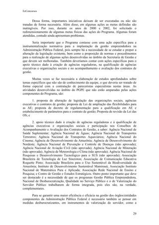 EeConcursos


        Dessa forma, importantes iniciativas deixam de ser executadas ou não são
tratadas de forma necessária. Além disso, em algumas ações as metas definidas são
inatingíveis. Por isso, durante os anos de 2000 e 2002, foi solicitado o
redimensionamento de algumas metas físicas das ações do Programa. Algumas foram
atendidas, contudo ainda apresentam problemas.

        Seria importante que o Programa contasse com uma ação específica para a
instrumentalização normativa para a implantação da gestão empreendedora na
Administração Pública Federal, pois sempre há a necessidade de se estudar e propor a
alteração da legislação existente, bem como a proposição de normas e procedimentos
para a realização de algumas ações desenvolvidas no âmbito da Secretaria de Gestão e
que devem ser melhoradas. Também deveríamos contar com ações específicas para o
apoio técnico dado à criação de agências reguladoras, na qualificação de agências
executivas e organizações sociais e no acompanhamento e avaliação dos contratos de
gestão.

       Muitas vezes se faz necessária a elaboração de estudos aprofundados sobre
temas específicos que não são de conhecimento da equipe, o que deveria ser tratado de
forma especial com a contratação de pareceristas especialistas nestas áreas. As
atividades desenvolvidas no âmbito do PGPE que não estão amparadas pelas ações
componentes do Programa, são:

       1. proposta de alteração de legislação das organizações sociais, agências
executivas e contratos de gestão; proposta de Lei de ampliação das flexibilidades para
as AE; proposta de decreto de regulamentação para a qualificação em AE e
estabelecimento de parâmetros para o contrato de gestão; Proposta de revisão da Lei das
OS; e

       2. apoio técnico dado à criação de agências reguladoras e à qualificação de
agências executivas e organizações sociais e participação nos Conselhos de
Acompanhamento e Avaliação dos Contratos de Gestão, a saber: Agência Nacional de
Saúde Suplementar; Agência Nacional de Águas; Agência Nacional de Transportes
Terrestres; Agência Nacional de Transportes Aquaviários; Agência Nacional do
Cinema; Agência de Desenvolvimento da Amazônia; Agência de Desenvolvimento do
Nordeste; Agência Nacional de Prevenção e Controle de Doenças (não aprovada);
Agência Nacional de Aviação Civil (não aprovada); Agência Nacional de Mineração
(não aprovada); Agência de Meteorologia e Clima (não aprovada); Agência Nacional de
Pesquisas e Desenvolvimento Tecnológico para o SUS (não aprovada); Associação
Brasileira de Tecnologia de Luz Síncroton; Associação de Comunicação Educativa
Roquette Pinto; Associação Brasileira para o Uso Sustentável da Biodiversidade da
Amazônia; Instituto de Desenvolvimento Sustentável Mamirauá; Associação Instituto
Nacional de Matemática Pura e Aplicada; Associação Rede Nacional de Ensino e
Pesquisa; e Centro de Gestão e Estudos Estratégicos. Outro ponto importante que deve
ser destacado é a necessidade de que os programas Gestão Pública Empreendedora,
Nacional de Desburocratização, Qualidade no Serviço Público e o de Valorização do
Servidor Público trabalharem de forma integrada, pois eles são, na verdade,
complementares.

      Para se garantir uma maior eficiência e eficácia na gestão dos órgãos/entidades
componentes da Administração Pública Federal é necessário também se pensar em
medidas desburocratizantes, em instrumentos de valorização do servidor, como a


                                                                                    29
 