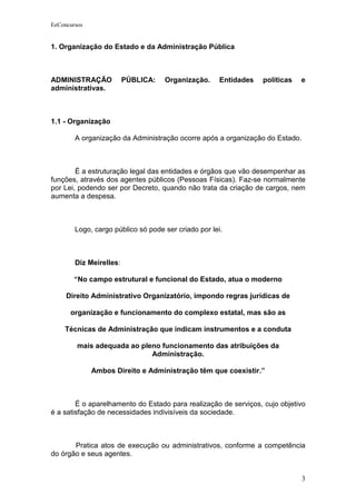 EeConcursos


1. Organização do Estado e da Administração Pública



ADMINISTRAÇÃO            PÚBLICA:   Organização.      Entidades   políticas   e
administrativas.



1.1 - Organização

        A organização da Administração ocorre após a organização do Estado.



        É a estruturação legal das entidades e órgãos que vão desempenhar as
funções, através dos agentes públicos (Pessoas Físicas). Faz-se normalmente
por Lei, podendo ser por Decreto, quando não trata da criação de cargos, nem
aumenta a despesa.



        Logo, cargo público só pode ser criado por lei.



        Diz Meirelles:

        “No campo estrutural e funcional do Estado, atua o moderno

     Direito Administrativo Organizatório, impondo regras jurídicas de

      organização e funcionamento do complexo estatal, mas são as

    Técnicas de Administração que indicam instrumentos e a conduta

         mais adequada ao pleno funcionamento das atribuições da
                             Administração.

              Ambos Direito e Administração têm que coexistir.”



        É o aparelhamento do Estado para realização de serviços, cujo objetivo
é a satisfação de necessidades indivisíveis da sociedade.



       Pratica atos de execução ou administrativos, conforme a competência
do órgão e seus agentes.


                                                                              3
 