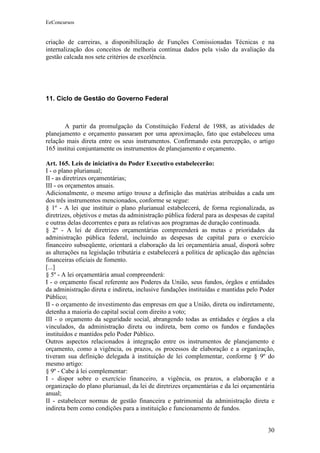 EeConcursos


criação de carreiras, a disponibilização de Funções Comissionadas Técnicas e na
internalização dos conceitos de melhoria contínua dados pela visão da avaliação da
gestão calcada nos sete critérios de excelência.




11. Ciclo de Gestão do Governo Federal



       A partir da promulgação da Constituição Federal de 1988, as atividades de
planejamento e orçamento passaram por uma aproximação, fato que estabeleceu uma
relação mais direta entre os seus instrumentos. Confirmando esta percepção, o artigo
165 institui conjuntamente os instrumentos de planejamento e orçamento.

Art. 165. Leis de iniciativa do Poder Executivo estabelecerão:
I - o plano plurianual;
II - as diretrizes orçamentárias;
III - os orçamentos anuais.
Adicionalmente, o mesmo artigo trouxe a definição das matérias atribuídas a cada um
dos três instrumentos mencionados, conforme se segue:
§ 1º - A lei que instituir o plano plurianual estabelecerá, de forma regionalizada, as
diretrizes, objetivos e metas da administração pública federal para as despesas de capital
e outras delas decorrentes e para as relativas aos programas de duração continuada.
§ 2º - A lei de diretrizes orçamentárias compreenderá as metas e prioridades da
administração pública federal, incluindo as despesas de capital para o exercício
financeiro subseqüente, orientará a elaboração da lei orçamentária anual, disporá sobre
as alterações na legislação tributária e estabelecerá a política de aplicação das agências
financeiras oficiais de fomento.
[...]
§ 5º - A lei orçamentária anual compreenderá:
I - o orçamento fiscal referente aos Poderes da União, seus fundos, órgãos e entidades
da administração direta e indireta, inclusive fundações instituídas e mantidas pelo Poder
Público;
II - o orçamento de investimento das empresas em que a União, direta ou indiretamente,
detenha a maioria do capital social com direito a voto;
III - o orçamento da seguridade social, abrangendo todas as entidades e órgãos a ela
vinculados, da administração direta ou indireta, bem como os fundos e fundações
instituídos e mantidos pelo Poder Público.
Outros aspectos relacionados à integração entre os instrumentos de planejamento e
orçamento, como a vigência, os prazos, os processos de elaboração e a organização,
tiveram sua definição delegada à instituição de lei complementar, conforme § 9º do
mesmo artigo:
§ 9º - Cabe à lei complementar:
I - dispor sobre o exercício financeiro, a vigência, os prazos, a elaboração e a
organização do plano plurianual, da lei de diretrizes orçamentárias e da lei orçamentária
anual;
II - estabelecer normas de gestão financeira e patrimonial da administração direta e
indireta bem como condições para a instituição e funcionamento de fundos.


                                                                                       30
 