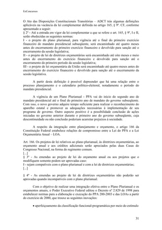 EeConcursos


O Ato das Disposições Constitucionais Transitórias – ADCT trás algumas definições
aplicáveis na vacância da lei complementar definida no artigo 165, § 9º. CF, conforme
apresentado a seguir:
§ 2º - Até a entrada em vigor da lei complementar a que se refere o art. 165, § 9º, I e II,
serão obedecidas as seguintes normas:
I - o projeto do plano plurianual, para vigência até o final do primeiro exercício
financeiro do mandato presidencial subseqüente, será encaminhado até quatro meses
antes do encerramento do primeiro exercício financeiro e devolvido para sanção até o
encerramento da sessão legislativa;
II - o projeto de lei de diretrizes orçamentárias será encaminhado até oito meses e meio
antes do encerramento do exercício financeiro e devolvido para sanção até o
encerramento do primeiro período da sessão legislativa;
III - o projeto de lei orçamentária da União será encaminhado até quatro meses antes do
encerramento do exercício financeiro e devolvido para sanção até o encerramento da
sessão legislativa.

       A partir desta definição é possível depreender que há uma relação entre o
processo planejamento e o calendário político-eleitoral, notadamente o período do
mandato presidencial.

        A vigência de um Plano Plurianual - PPA vai do início do segundo ano de
mandato presidencial até o final do primeiro ano de mandato do governo subseqüente.
Com isso, o novo governo adquire tempo suficiente para realizar o reconhecimento do
aparelho estatal e promover as adequações necessárias à implementação de seu
programa de governo. Outro aspecto positivo é a possibilidade conclusão de ações
iniciadas no governo anterior durante o primeiro ano do governo subseqüente, cuja
descontinuidade ou não conclusão poderiam acarretar prejuízos à sociedade.

       A respeito da integração entre planejamento e orçamento, o artigo 166 da
Constituição Federal estabelece relações de compromisso entre a Lei do PPA e a Lei
Orçamentária Anual – LOA.

Art. 166. Os projetos de lei relativos ao plano plurianual, às diretrizes orçamentárias, ao
orçamento anual e aos créditos adicionais serão apreciados pelas duas Casas do
Congresso Nacional, na forma do regimento comum.
[...]
§ 3º - As emendas ao projeto de lei do orçamento anual ou aos projetos que o
modifiquem somente podem ser aprovadas caso:
I - sejam compatíveis com o plano plurianual e com a lei de diretrizes orçamentárias;
[...]

§ 4º - As emendas ao projeto de lei de diretrizes orçamentárias não poderão ser
aprovadas quando incompatíveis com o plano plurianual.

       Com o objetivo de realizar uma integração efetiva entre o Plano Plurianual e os
orçamentos anuais, o Poder Executivo Federal editou o Decreto nº 2.829 de 1998 para
estabelecer normas para a elaboração e execução do PPA 200-2003 e das LOAs a partir
do exercício de 2000, que trouxe as seguintes inovações:

       • aperfeiçoamento da classificação funcional-programática por meio do estímulo


                                                                                        31
 