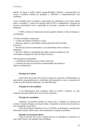 EeConcursos


pública, de forma a melhor definir responsabilidades, difundir a conscientização de
custos, a melhoria contínua da qualidade e, sobretudo, o comprometimento com
resultados;

• criar condições para a avaliação e mensuração dos indicadores e dos efeitos destes
sobre a sociedade; e a partir da avaliação anual do PPA, compatibilizar a alocação de
recursos orçamentários com a capacidade de execução e geração de resultados dos
programas.

       O PPA constitui-se basicamente de dois grandes módulos, a Base Estratégica e
os Programas.

• A Base Estratégica compreende:
o a análise da situação econômica e social;
o diretrizes, objetivos e prioridades estabelecidas pelo Chefe do Poder
Executivo;
o previsão dos recursos orçamentários e sua distribuição entre os setores e
programas;
o diretrizes, objetivos e prioridades dos órgãos setoriais compatíveis com
a orientação estratégica do Chefe do Poder Executivo.

• Os Programas compreendem:
o a definição dos problemas que se busca solucionar;
o o conjunto de ações que deverão ser empreendidas para atingir os
objetivos estabelecidos.



       Princípio da Unidade

       Cada Esfera de governo deve possuir apenas um orçamento, fundamentado em
uma política orçamentária única e estruturado uniformemente, ou seja, o orçamento da
União, de cada Estado da Federação e de cada Município.

       Princípio de Universalidade

      A Lei Orçamentária deve incorporar todas as receitas e despesas, ou seja,
nenhuma instituição pública deve ficar fora do orçamento.

       Princípio da Anualidade

        Estabelece um período limitado de tempo para a validade da estimativa de
receitas e fixação de despesa, circunscrevendo o orçamento ao período de um exercício,
que corresponde ao ano fiscal.
        Além dos princípios definidos na Lei nº 4.320/64, na elaboração e execução dos
Orçamentos Anuais, dentre outros, são considerados os seguintes princípios:

       Princípio do Orçamento Bruto
       Todas as parcelas da receita e despesa devem ser retratadas no orçamento em
seus valores brutos, sem qualquer tipo de dedução.


                                                                                   33
 