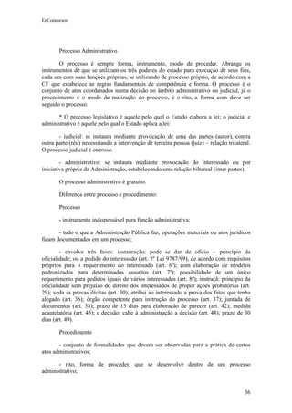 EeConcursos




       Processo Administrativo

       O processo é sempre forma, instrumento, modo de proceder. Abrange os
instrumentos de que se utilizam os três poderes do estado para execução de seus fins,
cada um com suas funções próprias, se utilizando de processo próprio, de acordo com a
CF que estabelece as regras fundamentais de competência e forma. O processo é o
conjunto de atos coordenados numa decisão no âmbito administrativo ou judicial, já o
procedimento é o modo de realização do processo, é o rito, a forma com deve ser
seguido o processo.

      * O processo legislativo é aquele pelo qual o Estado elabora a lei; o judicial e
administrativo é aquele pelo qual o Estado aplica a lei:

       - judicial: se instaura mediante provocação de uma das partes (autor), contra
outra parte (réu) necessitando a intervenção de terceira pessoa (juiz) – relação trilateral.
O processo judicial é oneroso.

        - administrativo: se instaura mediante provocação do interessado ou por
iniciativa própria da Administração, estabelecendo uma relação biltareal (inter partes).

       O processo administrativo é gratuito.

       Diferença entre processo e procedimento:

       Processo

       - instrumento indispensável para função administrativa;

       - tudo o que a Administração Pública faz, operações materiais ou atos jurídicos
ficam documentados em um processo;

        - envolve três fases: instauração: pode se dar de ofício – princípio da
oficialidade; ou a pedido do interessado (art. 5º Lei 9787/99), de acordo com requisitos
próprios para o requerimento do interessado (art. 6º); com elaboração de modelos
padronizados para determinados assuntos (art. 7º); possibilidade de um único
requerimento para pedidos iguais de vários interessados (art. 8º); instruçã: princípio da
oficialidade sem prejuízo do direito dos interessados de propor ações probatórias (art.
29); veda as provas ilícitas (art. 30); atribui ao interessado a prova dos fatos que tenha
alegado (art. 36); órgão competente para instrução do processo (art. 37); juntada de
documentos (art. 38); prazo de 15 dias para elaboração de parecer (art. 42); medida
acautelatória (art. 45); e decisão: cabe à administração a decisão (art. 48); prazo de 30
dias (art. 49).

       Procedimento

       - conjunto de formalidades que devem ser observadas para a prática de certos
atos administrativos;

      - rito, forma de proceder, que se desenvolve dentro de um processo
administrativo;


                                                                                         36
 