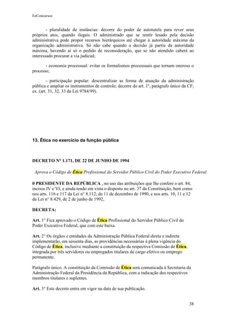 EeConcursos


        - pluralidade de instâncias: decorre do poder de autotutela para rever seus
próprios atos, quando ilegais. O administrado que se sentir lesado pela decisão
administrativa pode propor recursos hierárquicos até chegar à autoridade máxima da
organização administrativa. Só não cabe quando a decisão já partiu da autoridade
máxima, havendo aí só o pedido de reconsideração, que se não atendido caberá ao
interessado procurar a via judicial;

       - economia processual: evitar os formalismos processuais que tornam oneroso o
processo;

        - participação popular: descentralizar as forma de atuação da administração
pública e ampliar os instrumentos de controle; decorre do art. 1º, parágrafo único da CF;
ex. (art. 31, 32, 33 da Lei 9784/99).




13. Ética no exercício da função pública



DECRETO N° 1.171, DE 22 DE JUNHO DE 1994

 Aprova o Código de Ética Profissional do Servidor Público Civil do Poder Executivo Federal.

0 PRESIDENTE DA REPÚBLICA , no uso das atribuições que lhe confere o art. 84,
incisos IV e VI, e ainda tendo em vista o disposto no art. 37 da Constituição, bem como
nos arts. 116 e 117 da Lei n° 8.112, de 11 de dezembro de 1990, e nos arts. 10, 11 e 12
da Lei n° 8.429, de 2 de junho de 1992,

DECRETA:

Art. 1° Fica aprovado o Código de Ética Profissional do Servidor Público Civil do
Poder Executivo Federal, que com este baixa.

Art. 2° Os órgãos e entidades da Administração Pública Federal direta e indireta
implementarão, em sessenta dias, as providências necessárias à plena vigência do
Código de Ética, inclusive mediante a constituição da respectiva Comissão de Ética,
integrada por três servidores ou empregados titulares de cargo efetivo ou emprego
permanente.

Parágrafo único. A constituição da Comissão de Ética será comunicada à Secretaria da
Administração Federal da Presidência da República, com a indicação dos respectivos
membros titulares e suplentes.

Art. 3° Este decreto entra em vigor na data de sua publicação.


                                                                                      38
 