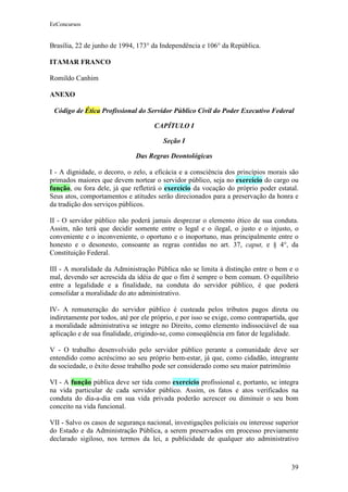 EeConcursos


Brasília, 22 de junho de 1994, 173° da Independência e 106° da República.

ITAMAR FRANCO

Romildo Canhim

ANEXO

 Código de Ética Profissional do Servidor Público Civil do Poder Executivo Federal

                                     CAPÍTULO I

                                         Seção I

                               Das Regras Deontológicas

I - A dignidade, o decoro, o zelo, a eficácia e a consciência dos princípios morais são
primados maiores que devem nortear o servidor público, seja no exercício do cargo ou
função, ou fora dele, já que refletirá o exercício da vocação do próprio poder estatal.
Seus atos, comportamentos e atitudes serão direcionados para a preservação da honra e
da tradição dos serviços públicos.

II - O servidor público não poderá jamais desprezar o elemento ético de sua conduta.
Assim, não terá que decidir somente entre o legal e o ilegal, o justo e o injusto, o
conveniente e o inconveniente, o oportuno e o inoportuno, mas principalmente entre o
honesto e o desonesto, consoante as regras contidas no art. 37, caput, e § 4°, da
Constituição Federal.

III - A moralidade da Administração Pública não se limita à distinção entre o bem e o
mal, devendo ser acrescida da idéia de que o fim é sempre o bem comum. O equilíbrio
entre a legalidade e a finalidade, na conduta do servidor público, é que poderá
consolidar a moralidade do ato administrativo.

IV- A remuneração do servidor público é custeada pelos tributos pagos direta ou
indiretamente por todos, até por ele próprio, e por isso se exige, como contrapartida, que
a moralidade administrativa se integre no Direito, como elemento indissociável de sua
aplicação e de sua finalidade, erigindo-se, como conseqüência em fator de legalidade.

V - O trabalho desenvolvido pelo servidor público perante a comunidade deve ser
entendido como acréscimo ao seu próprio bem-estar, já que, como cidadão, integrante
da sociedade, o êxito desse trabalho pode ser considerado como seu maior patrimônio

VI - A função pública deve ser tida como exercício profissional e, portanto, se integra
na vida particular de cada servidor público. Assim, os fatos e atos verificados na
conduta do dia-a-dia em sua vida privada poderão acrescer ou diminuir o seu bom
conceito na vida funcional.

VII - Salvo os casos de segurança nacional, investigações policiais ou interesse superior
do Estado e da Administração Pública, a serem preservados em processo previamente
declarado sigiloso, nos termos da lei, a publicidade de qualquer ato administrativo



                                                                                       39
 