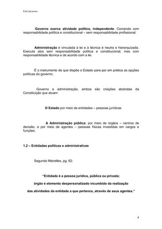 EeConcursos




       Governo exerce atividade política, independente. Comanda com
responsabilidade política e constitucional – sem responsabilidade profissional.



       Administração é vinculada à lei e à técnica é neutra e hierarquizada.
Executa atos sem responsabilidade política e constitucional, mas com
responsabilidade técnica e de acordo com a lei.



        É o instrumento de que dispõe o Estado para por em prática as opções
políticas do governo.



         Governo e administração, ambos são criações abstratas da
Constituição que atuam:



               O Estado por meio de entidades – pessoas jurídicas



              A Administração pública: por meio de órgãos – centros de
decisão, e por meio de agentes – pessoas físicas investidas em cargos e
funções.



1.2 – Entidades políticas e administrativas



        Segundo Meirelles, pg. 62:



              “Entidade é a pessoa jurídica, pública ou privada;

        órgão é elemento despersonalizado incumbido da realização

   das atividades da entidade a que pertence, através de seus agentes.”




                                                                             4
 