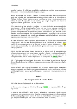 EeConcursos


constitui requisito de eficácia e moralidade, ensejando sua omissão comprometimento
ético contra o bem comum, imputável a quem a negar.

VIII - Toda pessoa tem direito à verdade. O servidor não pode omiti-la ou falseá-la,
ainda que contrária aos interesses da própria pessoa interessada ou da Administração
Pública. Nenhum Estado pode crescer ou estabilizar-se sobre o poder corruptivo do
hábito do erro, da opressão, ou da mentira, que sempre aniquilam até mesmo a
dignidade humana quanto mais a de uma Nação.

IX - A cortesia, a boa vontade, o cuidado e o tempo dedicados ao serviço público
caracterizam o esforço pela disciplina. Tratar mal uma pessoa que paga seus tributos
direta ou indiretamente significa causar-lhe dano moral. Da mesma forma, causar dano a
qualquer bem pertencente ao patrimônio público, deteriorando-o, por descuido ou má
vontade, não constitui apenas uma ofensa ao equipamento e às instalações ou ao Estado,
mas a todos os homens de boa vontade que dedicaram sua inteligência, seu tempo, suas
esperanças e seus esforços para construí-los.

X - Deixar o servidor público qualquer pessoa à espera de solução que compete ao setor
em que exerça suas funções, permitindo a formação de longas filas, ou qualquer outra
espécie de atraso na prestação do serviço, não caracteriza apenas atitude contra a ética
ou ato de desumanidade, mas principalmente grave dano moral aos usuários dos
serviços públicos.

XI - 0 servidor deve prestar toda a sua atenção às ordens legais de seus superiores,
velando atentamente por seu cumprimento, e, assim, evitando a conduta negligente Os
repetidos erros, o descaso e o acúmulo de desvios tornam-se, às vezes, difíceis de
corrigir e caracterizam até mesmo imprudência no desempenho da função pública.

XII - Toda ausência injustificada do servidor de seu local de trabalho é fator de
desmoralização do serviço público, o que quase sempre conduz à desordem nas relações
humanas.

XIII - 0 servidor que trabalha em harmonia com a estrutura organizacional, respeitando
seus colegas e cada concidadão, colabora e de todos pode receber colaboração, pois sua
atividade pública é a grande oportunidade para o crescimento e o engrandecimento da
Nação.

                                       Seção II

                     Dos Principais Deveres do Servidor Público

XIV - São deveres fundamentais do servidor público:

a) desempenhar, a tempo, as atribuições do cargo, função ou emprego público de que
seja titular;

b) exercer suas atribuições com rapidez, perfeição e rendimento, pondo fim ou
procurando prioritariamente resolver situações procrastinatórias, principalmente diante
de filas ou de qualquer outra espécie de atraso na prestação dos serviços pelo setor em
que exerça suas atribuições, com o fim de evitar dano moral ao usuário;


                                                                                     40
 
