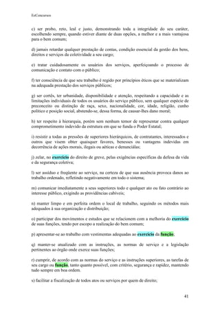 EeConcursos


c) ser probo, reto, leal e justo, demonstrando toda a integridade do seu caráter,
escolhendo sempre, quando estiver diante de duas opções, a melhor e a mais vantajosa
para o bem comum;

d) jamais retardar qualquer prestação de contas, condição essencial da gestão dos bens,
direitos e serviços da coletividade a seu cargo;

e) tratar cuidadosamente os usuários dos serviços, aperfeiçoando o processo de
comunicação e contato com o público;

f) ter consciência de que seu trabalho é regido por princípios éticos que se materializam
na adequada prestação dos serviços públicos;

g) ser cortês, ter urbanidade, disponibilidade e atenção, respeitando a capacidade e as
limitações individuais de todos os usuários do serviço público, sem qualquer espécie de
preconceito ou distinção de raça, sexo, nacionalidade, cor, idade, religião, cunho
político e posição social, abstendo-se, dessa forma, de causar-lhes dano moral;

h) ter respeito à hierarquia, porém sem nenhum temor de representar contra qualquer
comprometimento indevido da estrutura em que se funda o Poder Estatal;

i) resistir a todas as pressões de superiores hierárquicos, de contratantes, interessados e
outros que visem obter quaisquer favores, benesses ou vantagens indevidas em
decorrência de ações morais, ilegais ou aéticas e denunciálas;

j) zelar, no exercício do direito de greve, pelas exigências específicas da defesa da vida
e da segurança coletiva;

l) ser assíduo e freqüente ao serviço, na certeza de que sua ausência provoca danos ao
trabalho ordenado, refletindo negativamente em todo o sistema;

m) comunicar imediatamente a seus superiores todo e qualquer ato ou fato contrário ao
interesse público, exigindo as providências cabíveis;

n) manter limpo e em perfeita ordem o local de trabalho, seguindo os métodos mais
adequados à sua organização e distribuição;

o) participar dos movimentos e estudos que se relacionem com a melhoria do exercício
de suas funções, tendo por escopo a realização do bem comum;

p) apresentar-se ao trabalho com vestimentas adequadas ao exercício da função;

q) manter-se atualizado com as instruções, as normas de serviço e a legislação
pertinentes ao órgão onde exerce suas funções;

r) cumprir, de acordo com as normas do serviço e as instruções superiores, as tarefas de
seu cargo ou função, tanto quanto possível, com critério, segurança e rapidez, mantendo
tudo sempre em boa ordem.

s) facilitar a fiscalização de todos atos ou serviços por quem de direito;


                                                                                        41
 