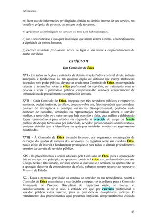 EeConcursos


m) fazer uso de informações privilegiadas obtidas no âmbito interno de seu serviço, em
benefício próprio, de parentes, de amigos ou de terceiros;

n) apresentar-se embriagado no serviço ou fora dele habitualmente;

o) dar o seu concurso a qualquer instituição que atente contra a moral, a honestidade ou
a dignidade da pessoa humana;

p) exercer atividade profissional aética ou ligar o seu nome a empreendimentos de
cunho duvidoso.

                                     CAPÍTULO II

                                Das Comissões de Ética

XVI - Em todos os órgãos e entidades da Administração Pública Federal direta, indireta
autárquica e fundacional, ou em qualquer órgão ou entidade que exerça atribuições
delegadas pelo poder público, deverá ser criada uma Comissão de Ética, encarregada de
orientar e aconselhar sobre a ética profissional do servidor, no tratamento com as
pessoas e com o patrimônio público, competindo-lhe conhecer concretamente de
imputação ou de procedimento susceptível de censura.

XVII -- Cada Comissão de Ética, integrada por três servidores públicos e respectivos
suplentes, poderá instaurar, de ofício, processo sobre ato, fato ou conduta que considerar
passível de infringência a princípio ou norma ético-profissional, podendo ainda
conhecer de consultas, denúncias ou representações formuladas contra o servidor
público, a repartição ou o setor em que haja ocorrido a falta, cuja análise e deliberação
forem recomendáveis para atender ou resguardar o exercício do cargo ou função
pública, desde que formuladas por autoridade, servidor, jurisdicionados administrativos,
qualquer cidadão que se identifique ou quaisquer entidades associativas regularmente
constituídas.

XVIII - À Comissão de Ética incumbe fornecer, aos organismos encarregados da
execução do quadro de carreira dos servidores, os registros sobre sua conduta Ética,
para o efeito de instruir e fundamentar promoções e para todos os demais procedimentos
próprios da carreira do servidor público.

XIX - Os procedimentos a serem adotados pela Comissão de Ética, para a apuração de
fato ou ato que, em princípio, se apresente contrário à ética, em conformidade com este
Código, terão o rito sumário, ouvidos apenas o queixoso e o servidor, ou apenas este, se
a apuração decorrer de conhecimento de ofício, cabendo sempre recurso ao respectivo
Ministro de Estado.

XX - Dada a eventual gravidade da conduta do servidor ou sua reincidência, poderá a
Comissão de Ética encaminhar a sua decisão e respectivo expediente para a Comissão
Permanente de Processo Disciplinar do respectivo órgão, se houver, e,
cumulativamente, se for o caso, à entidade em que, por exercício profissional, o
servidor público esteja inscrito, para as providências disciplinares cabíveis. O
retardamento dos procedimentos aqui prescritos implicará comprometimento ético da



                                                                                       43
 