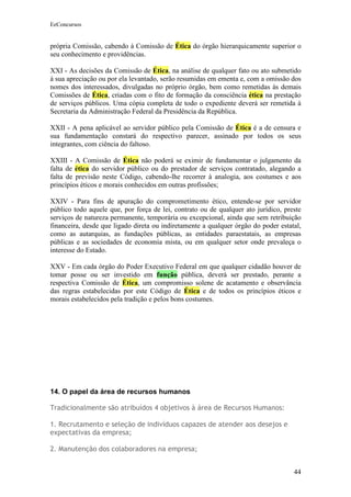 EeConcursos


própria Comissão, cabendo à Comissão de Ética do órgão hierarquicamente superior o
seu conhecimento e providências.

XXI - As decisões da Comissão de Ética, na análise de qualquer fato ou ato submetido
à sua apreciação ou por ela levantado, serão resumidas em ementa e, com a omissão dos
nomes dos interessados, divulgadas no próprio órgão, bem como remetidas às demais
Comissões de Ética, criadas com o fito de formação da consciência ética na prestação
de serviços públicos. Uma cópia completa de todo o expediente deverá ser remetida à
Secretaria da Administração Federal da Presidência da República.

XXII - A pena aplicável ao servidor público pela Comissão de Ética é a de censura e
sua fundamentação constará do respectivo parecer, assinado por todos os seus
integrantes, com ciência do faltoso.

XXIII - A Comissão de Ética não poderá se eximir de fundamentar o julgamento da
falta de ética do servidor público ou do prestador de serviços contratado, alegando a
falta de previsão neste Código, cabendo-lhe recorrer à analogia, aos costumes e aos
princípios éticos e morais conhecidos em outras profissões;

XXIV - Para fins de apuração do comprometimento ético, entende-se por servidor
público todo aquele que, por força de lei, contrato ou de qualquer ato jurídico, preste
serviços de natureza permanente, temporária ou excepcional, ainda que sem retribuição
financeira, desde que ligado direta ou indiretamente a qualquer órgão do poder estatal,
como as autarquias, as fundações públicas, as entidades paraestatais, as empresas
públicas e as sociedades de economia mista, ou em qualquer setor onde prevaleça o
interesse do Estado.

XXV - Em cada órgão do Poder Executivo Federal em que qualquer cidadão houver de
tomar posse ou ser investido em função pública, deverá ser prestado, perante a
respectiva Comissão de Ética, um compromisso solene de acatamento e observância
das regras estabelecidas por este Código de Ética e de todos os princípios éticos e
morais estabelecidos pela tradição e pelos bons costumes.




14. O papel da área de recursos humanos

Tradicionalmente são atribuídos 4 objetivos à área de Recursos Humanos:

1. Recrutamento e seleção de indivíduos capazes de atender aos desejos e
expectativas da empresa;

2. Manutenção dos colaboradores na empresa;


                                                                                    44
 