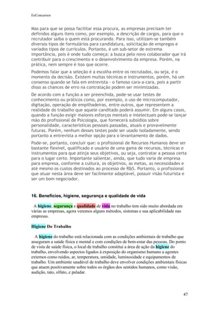 EeConcursos


Mas para que se possa facilitar essa procura, as empresas precisam ter
definidos alguns itens como, por exemplo, a descrição de cargos, para que o
recrutador saiba o quem está procurando. Para isso, utilizam-se também
diversos tipos de formulários para candidatura, solicitação de empregos e
variados tipos de currículos. Portanto, é um sub-setor de extrema
importância, pois é onde tudo começa: a busca pelo novo colaborador que irá
contribuir para o crescimento e o desenvolvimento da empresa. Porém, na
prática, nem sempre é isso que ocorre.
Podemos falar que a seleção é a escolha entre os recrutados, ou seja, é o
momento da decisão. Existem muitas técnicas e instrumentos, porém, há um
consenso quando se fala em entrevista - o famoso cara-a-cara, pois a partir
disso as chances de erro na contratação podem ser minimizadas.
De acordo com a função a ser preenchida, pode-se usar testes de
conhecimento ou práticos como, por exemplo, o uso de microcomputador,
digitação, operação de empilhadeiras, entre outros, que representem a
realidade do trabalho que aquele canditado poderá assumir. Em alguns casos,
quando a função exigir maiores esforços mentais e intelectuais pode-se lançar
mão do profissional de Psicologia, que fornecerá subsídios sobre
personalidade, características pessoais passadas, atuais e provavelmente
futuras. Porém, nenhum desses testes pode ser usado isoladamente, sendo
portanto a entrevista a melhor opção para o levantamento de dados.
Pode-se, portanto, concluir que: o profissional de Recursos Humanos deve ser
bastante flexível, qualificado e usuário de uma gama de recursos, técnicas e
instrumentos para que atinja seus objetivos, ou seja, contratar a pessoa certa
para o lugar certo. Importante salientar, ainda, que tudo varia de empresa
para empresa, conforme a cultura, os objetivos, as metas, as necessidades e
até mesmo os custos destinados ao processo de R&S. Portanto, o profissional
que atuar nesta área deve ser facilmente adaptável, possuir visão futurista e
ser um bom negociador.


16. Benefícios, higiene, segurança e qualidade de vida

 A higiene, segurança e qualidade de vida no trabalho tem sido muito abordada em
várias as empresas, agora veremos alguns métodos, sistemas e sua aplicabilidade nas
empresas.

Higiene Do Trabalho

  A higiene do trabalho está relacionada com as condições ambientais de trabalho que
asseguram a saúde física e mental e com condições de bem-estar das pessoas. Do ponto
de vista de saúde física, o local de trabalho constitui a área de ação da higiene do
trabalho, envolvendo aspectos ligados à exposição do organismo humano a agentes
externos como ruídos, ar, temperatura, umidade, luminosidade e equipamentos de
trabalho. Um ambiente saudável de trabalho deve envolver condições ambientais físicas
que atuem positivamente sobre todos os órgãos dos sentidos humanos, como visão,
audição, tato, olfato, e paladar.




                                                                                      47
 