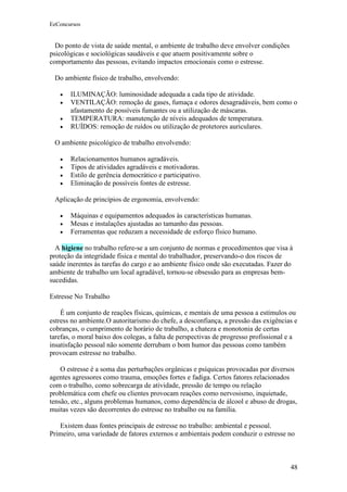 EeConcursos


  Do ponto de vista de saúde mental, o ambiente de trabalho deve envolver condições
psicológicas e sociológicas saudáveis e que atuem positivamente sobre o
comportamento das pessoas, evitando impactos emocionais como o estresse.

 Do ambiente físico de trabalho, envolvendo:

   •   ILUMINAÇÃO: luminosidade adequada a cada tipo de atividade.
   •   VENTILAÇÃO: remoção de gases, fumaça e odores desagradáveis, bem como o
       afastamento de possíveis fumantes ou a utilização de máscaras.
   •   TEMPERATURA: manutenção de níveis adequados de temperatura.
   •   RUÍDOS: remoção de ruídos ou utilização de protetores auriculares.

 O ambiente psicológico de trabalho envolvendo:

   •   Relacionamentos humanos agradáveis.
   •   Tipos de atividades agradáveis e motivadoras.
   •   Estilo de gerência democrático e participativo.
   •   Eliminação de possíveis fontes de estresse.

 Aplicação de princípios de ergonomia, envolvendo:

   •   Máquinas e equipamentos adequados às características humanas.
   •   Mesas e instalações ajustadas ao tamanho das pessoas.
   •   Ferramentas que reduzam a necessidade de esforço físico humano.

  A higiene no trabalho refere-se a um conjunto de normas e procedimentos que visa à
proteção da integridade física e mental do trabalhador, preservando-o dos riscos de
saúde inerentes às tarefas do cargo e ao ambiente físico onde são executadas. Fazer do
ambiente de trabalho um local agradável, tornou-se obsessão para as empresas bem-
sucedidas.

Estresse No Trabalho

    É um conjunto de reações físicas, químicas, e mentais de uma pessoa a estímulos ou
estress no ambiente.O autoritarismo do chefe, a desconfiança, a pressão das exigências e
cobranças, o cumprimento de horário de trabalho, a chateza e monotonia de certas
tarefas, o moral baixo dos colegas, a falta de perspectivas de progresso profissional e a
insatisfação pessoal não somente derrubam o bom humor das pessoas como também
provocam estresse no trabalho.

    O estresse é a soma das perturbações orgânicas e psíquicas provocadas por diversos
agentes agressores como trauma, emoções fortes e fadiga. Certos fatores relacionados
com o trabalho, como sobrecarga de atividade, pressão de tempo ou relação
problemática com chefe ou clientes provocam reações como nervosismo, inquietude,
tensão, etc., alguns problemas humanos, como dependência de álcool e abuso de drogas,
muitas vezes são decorrentes do estresse no trabalho ou na família.

   Existem duas fontes principais de estresse no trabalho: ambiental e pessoal.
Primeiro, uma variedade de fatores externos e ambientais podem conduzir o estresse no



                                                                                      48
 