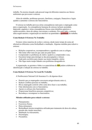 EeConcursos


trabalho. Na mesma situação cada pessoal reage de diferentes maneiras aos fatores
ambientais que provocam o estresse.

    Além do trabalho, problemas pessoais, familiares, conjugais, financeiros e legais
ajudam a aumentar o estresse dos funcionários.

    O estresse no trabalho provoca sérias conseqüências tanto para o empregado como
para a organização. As conseqüências humanas do estresse incluem ansiedade,
depressão, angústia e várias conseqüências físicas como distúrbios gástricos e
cardiovasculares, dores de cabeça, nervosismo e acidentes. Por outro lado, o estresse
afeta negativamente a organização ao interferir na quantidade e qualidade do trabalho.

Como Reduzir O Estresse No Trabalho

    Existem várias maneiras de avaliar o estresse, desde maior tempo de soma até
alternativas diferentes como biofeedback e meditação. Algumas medidas para reduzir o
estresse:

   •   Relações cooperativas, recompensadores e agradáveis com os colegas;
   •   Não tentar obter mais do que cada um pode fazer;
   •   Compreender os problemas do chefe e ajudá-lo a compreender o seu;
   •   Encontrar tempo para desligar-se das preocupações e relaxar;
   •   Ande pelo escritório para manter sua mente tranqüila e alerta;
   •   Não fique muito tempo lidando com problemas desagradáveis.

    A organização, os gerentes e linha e os especialistas de RH podem colaborar na
identificação e redução do estresse no trabalho.

Como Reduzir O Estresse No Local De Trabalho

   A Northwestern National Life Insurance Co. dá algumas dicas:

   •   Permitir que os empregados conversem amigavelmente entre si;
   •   Reduzir conflitos pessoais no trabalho;
   •   Dê ao empregado controle sobre como deve fazer o seu trabalho;
   •   Falar abertamente com os funcionários;
   •   Apoiar os esforços dos funcionários;
   •   Proporcionar benefícios pessoais competitivos;
   •   Reconheça e recompense os funcionários.

   Métodos utilizados para reduzir o estresse:

   •   Planejamento;
   •   Exercícios físicos;
   •   Dieta (alimentar);
   •   Biofeedback (técnica terapêutica utilizada para tratamento de dores de cabeça,
       pressão alta, tensão muscular);
   •   Meditação ou relaxamento;
   •   Psicoterapia;
   •   Psicanálise;


                                                                                        49
 