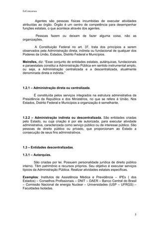 EeConcursos


         Agentes são pessoas físicas incumbidas de executar atividades
atribuídas ao órgão. Órgão é um centro de competência para desempenhar
funções estatais, o que acontece através dos agentes.

        Pessoas fazem ou deixam de fazer alguma coisa, não as
organizações.

       A Constituição Federal no art. 37, trata dos princípios a serem
observados pela Administração direta, indireta ou fundacional de qualquer dos
Poderes da União, Estados, Distrito Federal e Municípios.

Meirelles, diz: “Esse conjunto de entidades estatais, autárquicas, fundacionais
e paraestatais constitui a Administração Pública em sentido instrumental amplo,
ou seja, a Administração centralizada e a descentralizada, atualmente
denominada direta e indireta.”



1.2.1 – Administração direta ou centralizada.

       É constituída pelos serviços integrados na estrutura administrativa da
Presidência da República e dos Ministérios, no que se refere à União. Nos
Estados, Distrito Federal e Municípios a organização é semelhante.



1.2.2 – Administração indireta ou descentralizada. São entidades criadas
pelo Estado, ou cuja criação é por ele autorizada, para executar atividade
administrativa, caracterizada como serviço público ou de interesse público. São
pessoas de direito público ou privado, que proporcionam ao Estado a
consecução de seus fins administrativos.



1.3 – Entidades descentralizadas.

1.3.1 – Autarquias.

         São criadas por lei. Possuem personalidade jurídica de direito público
interno. Têm patrimônio e recursos próprios. Seu objetivo é executar serviços
típicos da Administração Pública. Realizar atividades estatais específicas.

Exemplos: Institutos de Assistência Médica e Previdência – IPEs ( dos
Estados) – Conselhos Profissionais – DNIT – DAER – Banco Central do Brasil
– Comissão Nacional de energia Nuclear – Universidades (USP – UFRGS) –
Faculdades Isoladas.




                                                                             5
 