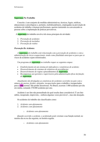 EeConcursos




Segurança No Trabalho

    Conceito: é um conjunto de medidas administrativas, técnicas, legais, médicas,
educacionais e psicológicas e, portanto, multidisciplinares, empregadas na prevenção de
acidentes de trabalho e doenças profissionais, querem instruindo ou convencendo as
pessoas sobre a implantação de práticas preventivas.

 A segurança do trabalho envolve três áreas principais de atividade:

   1. Prevenção de acidentes
   2. Prevenção de incêndios
   3. Prevenção de roubos

Prevenção De Acidentes

    A segurança do trabalho está relacionada com a prevenção de acidentes e com a
administração de riscos ocupacionais, tendo como finalidade antecipar-se para que os
riscos de acidentes sejam minimizados.

   Um programa de segurança no trabalho requer as seguintes etapas:

   •   Estabelecimento de um sistema de indicadores e estatísticas de acidente;
   •   Desenvolvimento de sistemas de relatórios de providências;
   •   Desenvolvimento de regras e procedimentos de segurança;
   •   Recompensas aos gerentes e supervisores pela administração eficaz da função
       de segurança.

    Anualmente são divulgadas as estatísticas de acidentes ocorridos no país com o
número de mortos, feridos, aleijados, incapacitados para o trabalho e incapacitados
para a vida normal. São perdas desastrosas. No Brasil, ocorrem 1.000 acidentes por dia
em média, somando 370.000 acidentes por ano.

   Acidente é um fato não premeditado do qual resulta dano considerável. É um fato
súbito, inesperado, imprevisto, - embora algumas vezes previsível -, mas não desejado.

   Os acidentes de trabalho são classificados como:

   1. Acidentes sem afastamento
   2. Acidentes com afastamento

              o   Acidentes sem afastamento

   Quando ocorrido o acidente, o acidentado pode retornar a sua função normal, no
mesmo dia ou no dia seguinte, no horário regular.

              o   Acidentes com afastamento




                                                                                     50
 