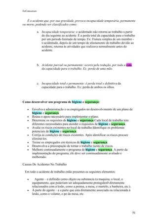 EeConcursos


   É o acidente que, por sua gravidade, provoca incapacidade temporária, permanente
ou morte, podendo ser classificados como:

              a. Incapacidade temporária: o acidentado não retorna ao trabalho a partir
                 do dia seguinte ao acidente. É a perda total da capacidade para o trabalho
                 por um período limitado de tempo. Ex: Fratura simples de um membro -
                 o acidentado, depois de um tempo de afastamento do trabalho devido ao
                 acidente, retorna às atividades que realizava normalmente antes do
                 acidente.



              b. Acidente parcial ou permanente: ocorre pela redução, por toda a vida,
                 da capacidade para o trabalho. Ex: perda de uma mão.



              c. Incapacidade total e permanente: é perda total e definitiva da
                 capacidade para o trabalho. Ex: perda de ambos os olhos.



Como desenvolver um programa de higiene e segurança:

   •   Envolva a administração e os empregados no desenvolvimento de um plano de
       higiene e segurança.
   •   Reúna o apoio necessário para implementar o plano.
   •   Determine os requisitos de higiene e segurança.Cada local de trabalho tem
       diferentes necessidades para atender a requisitos de higiene e segurança.
   •   Avalie os riscos existentes no local de trabalho.Identifique os problemas
       potenciais de higiene e segurança.
   •   Corrija as condições de riscos existentes. Após identificar os riscos procure
       eliminá-los.
   •   Treine os empregados em técnicas de higiene e segurança.
   •   Desenvolva a preocupação de tornar o trabalho isento de riscos.
   •   Melhore continuadamente o programa de higiene e segurança. A partir da
       implementação do programa, ele deve ser continuadamente avaliado e
       melhorado.

Causas De Acidentes No Trabalho

 Em todo o acidente de trabalho estão presentes os seguintes elementos:

   •     Agente – e definido como objeto ou substancia (a maquina, o local, o
       equipamento, que poderiam ser adequadamente protegidos0 diretamente
       relacionados com a lesão, como a prensa, a mesa, o martelo, a banheira, etc.).
   •   À parte do agente – e a parte que esta diretamente associada ou relacionada à
       lesão, como o volante, o pe da mesa, etc.




                                                                                        51
 
