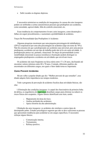 EeConcursos


   •   Subir escadas ou degraus depressa.



   E necessário minimizar as condições de insegurança.As causas dos atos inseguros
podem ser atribuídas a certas características pessoais que predispõem aos acidentes,
como ansiedade, agressividade, falta de controle emocional, etc.

    Essas tendências de comportamentos levam a atos inseguros, como desatenção e
falhas em seguir procedimentos, e aumentam a probabilidade de acidentes.

Traços De Personalidade Que Predispõem A Acidentes

    Algumas pesquisas mostraram que uma pequena porcentagem de trabalhadores
(20%) é responsável por uma alta porcentagem de acidentes (algo em torno de 70%).
Não há consenso de que a predisposição aos acidentes seja universal, pois uma pessoa
predisposta a acidentes em um tipo de trabalho pode não sê-lo em outra atividade. A
predisposição parece ser, portanto, situacional. Os traços de personalidade (como
instabilidade emocional ou pouca resistência à frustração) podem distinguir os
empregados predispostos a acidentes em atividades que envolvam riscos.

   Os acidentes são mais freqüentes na faixa etária entre 17 e 28 anos, declinando até
encontrar valores mínimos entre 60 e 70 anos. Contudo, diferentes padrões são
encontrados em diferentes cargos, nos quais o fator idade torna-se importante.

Como Prevenir Acidentes

    Há um velho e popular ditado que diz: “Melhor prevenir do que remediar”, esse
ditado adquire forte importância nos tempos modernos.

    Todo o programa de prevenção de acidentes focaliza duas atividades básicas, são
elas:

    1.Eliminação das condições inseguras: é o papel dos funcionários da primeira linha
de defesa, os engenheiros de segurança desenham cargos para eliminar ou reduzir os
riscos físicos dos ocupantes. Alguns fatores identificam esse item, sendo:

              o   Mapeamento de áreas de risco;
              o   Analise profunda dos acidentes;
              o   Apoio irrestrito da alta administração.

   2.Redução dos atos inseguros: os acidentes são similares a outros tipos de
desempenho pobre. Estudos psicológicos sugerem que não se deve selecionar as pessoas
que apresentam tendências para acidentar-se em cargos específicos. É necessário
reforçar alguns fatores:

              o   Comunicação interna;
              o   Treinamento;
              o   Reforço positivo.



                                                                                       53
 