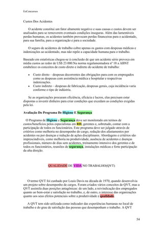 EeConcursos


Custos Dos Acidentes

    O acidente constitui um fator altamente negativo e suas causas e custos devem ser
analisados para se removerem eventuais condições inseguras. Além das lamentáveis
perdas humanas, os acidentes também provocam perdas financeiras para o acidentado,
para sua família, para a organização e para a sociedade.

   O seguro de acidentes de trabalho cobre apenas os gastos com despesas médicas e
indenizações ao acidentado, mas não repõe a capacidade humana para o trabalho.

Baseado em estatísticas chegou-se à conclusão de que um acidente sério provoca em
média custos ao redor de U$$ 23.000.Na norma regulamentadora nº 18 a ABNT
estabelece os conceitos de custo direto e indireto do acidente de trabalho:

   •   Custo direto – despesas decorrentes das obrigações para com os empregados
       como as despesas com assistência médica e hospitalar e respectivas
       indenizações.
   •   Custo indireto – despesas de fabricação, despesas gerais, cuja incidência varia
       conforme o tipo de indústria.

    Se as organizações procuram eficiência, eficácia e lucros, elas precisam estar
dispostas a investir dinheiro para criar condições que excedam as condições exigidas
pela lei.

Avaliação Do Programa De Higiene E Segurança

  O Programa de Higiene e Segurança deve ser monitorado em termos de
custos/benefícios pelos especialistas em RH, gerentes e, sobretudo, contar com a
participação de todos os funcionários. Este programa deve ser julgado através de
critérios como melhoria no desempenho do cargo, redução dos afastamentos por
acidentes ou por doenças e redução de ações disciplinares. Abordagens e critérios são
imprescindíveis, como melhoria na produtividade, ausência de acidentes e doenças
profissionais, número de dias sem acidentes, treinamento intensivo dos gerentes e de
todos os funcionários, reuniões de segurança, instalações médicas e forte participação
da alta direção.



                  QUALIDADE DE VIDA NO TRABALHO(QVT)



   O termo QVT foi cunhado por Louis Davis na década de 1970, quando desenvolvia
um projeto sobre desempenho de cargos. Foram criados vários conceitos de QVT, mas a
QVT assimila duas posições antagônicas: de um lado, a reivindicação dos empregados
quanto ao bem-estar e satisfação no trabalho, e, de outro, o interesse das organizações
quanto aos seus efeitos potenciais sobre a produtividade e qualidade.

   A QVT tem sido utilizada como indicador das experiências humanas no local de
trabalho e do grau de satisfação das pessoas que desempenham o trabalho. A QVT


                                                                                         54
 