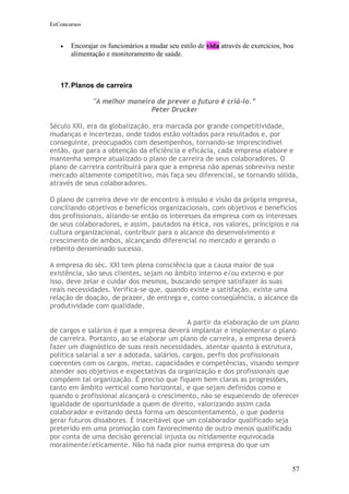 EeConcursos


   •   Encorajar os funcionários a mudar seu estilo de vida através de exercícios, boa
       alimentação e monitoramento de saúde.



   17. Planos de carreira

              "A melhor maneira de prever o futuro é criá-lo.”
                              Peter Drucker

Século XXI, era da globalização, era marcada por grande competitividade,
mudanças e incertezas, onde todos estão voltados para resultados e, por
conseguinte, preocupados com desempenhos, tornando-se imprescindível
então, que para a obtenção da eficiência e eficácia, cada empresa elabore e
mantenha sempre atualizado o plano de carreira de seus colaboradores. O
plano de carreira contribuirá para que a empresa não apenas sobreviva neste
mercado altamente competitivo, mas faça seu diferencial, se tornando sólida,
através de seus colaboradores.

O plano de carreira deve vir de encontro à missão e visão da própria empresa,
conciliando objetivos e benefícios organizacionais, com objetivos e benefícios
dos profissionais, aliando-se então os interesses da empresa com os interesses
de seus colaboradores, e assim, pautados na ética, nos valores, princípios e na
cultura organizacional, contribuir para o alcance do desenvolvimento e
crescimento de ambos, alcançando diferencial no mercado e gerando o
rebento denominado sucesso.

A empresa do séc. XXI tem plena consciência que a causa maior de sua
existência, são seus clientes, sejam no âmbito interno e/ou externo e por
isso, deve zelar e cuidar dos mesmos, buscando sempre satisfazer às suas
reais necessidades. Verifica-se que, quando existe a satisfação, existe uma
relação de doação, de prazer, de entrega e, como conseqüência, o alcance da
produtividade com qualidade.

                                              A partir da elaboração de um plano
de cargos e salários é que a empresa deverá implantar e implementar o plano
de carreira. Portanto, ao se elaborar um plano de carreira, a empresa deverá
fazer um diagnóstico de suas reais necessidades, atentar quanto à estrutura,
política salarial a ser a adotada, salários, cargos, perfis dos profissionais
coerentes com os cargos, metas, capacidades e competências, visando sempre
atender aos objetivos e expectativas da organização e dos profissionais que
compõem tal organização. É preciso que fiquem bem claras as progressões,
tanto em âmbito vertical como horizontal, e que sejam definidos como e
quando o profissional alcançará o crescimento, não se esquecendo de oferecer
igualdade de oportunidade a quem de direito, valorizando assim cada
colaborador e evitando desta forma um descontentamento, o que poderia
gerar futuros dissabores. É inaceitável que um colaborador qualificado seja
preterido em uma promoção com favorecimento de outro menos qualificado
por conta de uma decisão gerencial injusta ou nitidamente equivocada
moralmente/eticamente. Não há nada pior numa empresa do que um


                                                                                     57
 