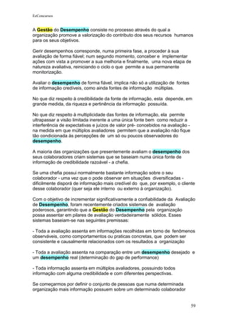 EeConcursos


A Gestão do Desempenho consiste no processo através do qual a
organização promove a valorização do contributo dos seus recursos humanos
para os seus objetivos.

Gerir desempenhos corresponde, numa primeira fase, a proceder à sua
avaliação de forma fiável; num segundo momento, conceber e implementar
ações com vista a promover a sua melhoria e finalmente, uma nova etapa de
natureza avaliativa, reiniciando o ciclo o que permite a sua permanente
monitorização.

Avaliar o desempenho de forma fiável, implica não só a utilização de fontes
de informação credíveis, como ainda fontes de informação múltiplas.

No que diz respeito à credibilidade da fonte de informação, esta depende, em
grande medida, da riqueza e pertinência da informação possuída.

No que diz respeito à multiplicidade das fontes de informação, ela permite
ultrapassar a visão limitada inerente a uma única fonte bem como reduzir a
interferência de expectativas e juízos de valor pré- concebidos na avaliação -
na medida em que múltiplos avaliadores permitem que a avaliação não fique
tão condicionada às percepções de um só ou poucos observadores do
desempenho.

A maioria das organizações que presentemente avaliam o desempenho dos
seus colaboradores criam sistemas que se baseiam numa única fonte de
informação de credibilidade razoável - a chefia.

Se uma chefia possui normalmente bastante informação sobre o seu
colaborador - uma vez que o pode observar em situações diversificadas -
dificilmente disporá de informação mais credível do que, por exemplo, o cliente
desse colaborador (quer seja ele interno ou externo à organização).

Com o objetivo de incrementar significativamente a confiabilidade da Avaliação
de Desempenho, foram recentemente criados sistemas de avaliação
poderosos, garantindo que a Gestão do Desempenho pela organização
possa assentar em pilares de avaliação verdadeiramente sólidos. Esses
sistemas baseiam-se nas seguintes premissas:

- Toda a avaliação assenta em informações recolhidas em torno de fenômenos
observáveis, como comportamentos ou praticas concretas, que podem ser
consistente e causalmente relacionados com os resultados a organização

- Toda a avaliação assenta na comparação entre um desempenho desejado e
um desempenho real (determinação do gap de performance)

- Toda informação assenta em múltiplos avaliadores, possuindo todos
informação com alguma credibilidade e com diferentes perspectivas.

Se começarmos por definir o conjunto de pessoas que numa determinada
organização mais informação possuem sobre um determinado colaborador


                                                                                 59
 