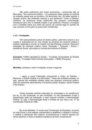 EeConcursos


        São entes autônomos sem serem autonomias – autonomias são os
Municípios. Têm autonomia política. – As autarquias estão sujeitas ao controle
da entidade estatal que as constituiu. Os Municípios não. Só estão sujeitos à
atuação política das entidades maiores a que pertencem: União e Estados-
membros. As autarquias sendo autônomas não possuem subordinação
hierárquica para com a entidade estatal a que pertence. Possuem vinculação
com a entidade matriz que sobre ela exerce um controle legal no sentido de
que cumpram os fins para os quais foram constituídas.



1.3.2 – Fundações.

        Têm personalidade jurídica de direito público, patrimônio próprio e sua
criação é autorizada por lei. Sua criação se processa por escritura pública e
estatuto registrado e inscrito no registro civil das Pessoas Jurídicas. Executam
atividades de interesse coletivo, como: Educação – Pesquisa – Ensino –
assistência Social, sob amparo e controle permanente do Estado.



Exemplos: FUNAI (Assistência Social) – Fundação Universidade de Brasilia
(Ensino) – Fundação Padre Anchieta (Educação) – FIBGE (Pesquisa).



Meirelles, entretanto, sobre Fundações, ensina o seguinte:



        “...agora a nossa Federação compreende a União, os Estados –
Membros, o Distrito Federal e os Municípios.” Todas são entidades estatais, ou
seja, apenas são entidades estatais estas que possuem autonomia política,
além da autonomia administrativa e financeira (União, Estados, distrito Federal
e Municípios).



         Outras pessoas jurídicas instituídas ou autorizadas a se constituírem
por lei, ou são autarquias, ou são fundações, ou são paraestatais (muda a
classificação dada por Habckost), e esse conjunto constitui a Administração
Pública, ou seja, a Administração direta e indireta de que trata o art. 37 da
Constituição Federal de 1988.



        Diz ainda Meirelles: “A nossa atual Constituição da República, do ponto
de vista formal, é mal redigida, assistemática e detalhista; a redação é confusa,
a matéria é distribuída sem sistema, encontrando-se o mesmo assunto em
vários capítulos, e desce a detalhes impróprios de texto constitucional.”


                                                                               6
 
