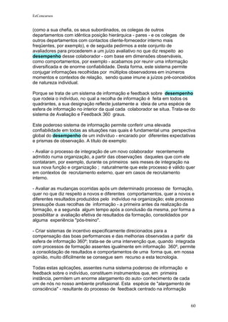 EeConcursos


(como a sua chefia, os seus subordinados, os colegas de outros
departamentos com idêntica posição hierárquica - pares - e os colegas de
outros departamentos com contactos cliente-fornecedor interno mais
freqüentes, por exemplo), e de seguida pedirmos a este conjunto de
avaliadores para procederem a um juízo avaliativo no que diz respeito ao
desempenho desse colaborador - com base em dimensões observáveis,
como comportamentos, por exemplo - acabamos por reunir uma informação
diversificada e de enorme confiabilidade. Desta forma, este sistema permite
conjugar informações recolhidas por múltiplos observadores em inúmeros
momentos e contextos de relação, sendo quase imune a juízos pré-concebidos
de natureza individual.

Porque se trata de um sistema de informação e feedback sobre desempenho
que rodeia o indivíduo, no qual a recolha de informação é feita em todos os
quadrantes, a sua designação reflecte justamente a ideia de uma espécie de
esfera de informação no interior da qual cada colaborador se situa. Trata-se do
sistema de Avaliação e Feedback 360 graus.

Este poderoso sistema de informação permite conferir uma elevada
confiabilidade em todas as situações nas quais é fundamental uma perspectiva
global do desempenho de um indivíduo - encarado por diferentes expectativas
e prismas de observação. A título de exemplo:

- Avaliar o processo de integração de um novo colaborador recentemente
admitido numa organização, a partir das observações daqueles que com ele
contataram, por exemplo, durante os primeiros seis meses de integração na
sua nova função e organização ; naturalmente que este processo é válido quer
em contextos de recrutamento externo, quer em casos de recrutamento
interno.

- Avaliar as mudanças ocorridas após um determinado processo de formação,
quer no que diz respeito a novos e diferentes comportamentos, quer a novos e
diferentes resultados produzidos pelo indivíduo na organização; este processo
pressupõe duas recolhas de informação - a primeira antes da realização da
formação, e a segunda algum tempo após a conclusão da mesma, por forma a
possibilitar a avaliação efetiva de resultados da formação, consolidados por
alguma experiência "pós-treino".

- Criar sistemas de incentivo especificamente direcionados para a
compensação das boas performances e das melhorias observadas a partir da
esfera de informação 360º; trata-se de uma intervenção que, quando integrada
com processos de formação assentes igualmente em informação 360º, permite
a consolidação de resultados e comportamentos de uma forma que, em nossa
opinião, muito dificilmente se consegue sem recurso a esta tecnologia.

Todas estas aplicações, assentes numa sistema poderoso de informação e
feedback sobre o indivíduo, constituem instrumentos que, em primeira
instância, permitem um enorme alargamento do auto- conhecimento de cada
um de nós no nosso ambiente profissional. Esta espécie de "alargamento de
consciência" - resultante do processo de feedback centrado na informação


                                                                            60
 
