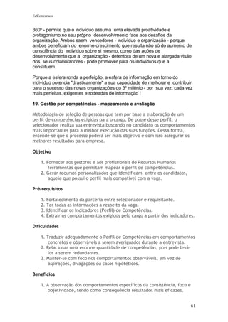 EeConcursos


360º - permite que o indivíduo assuma uma elevada proatividade e
protagonismo no seu próprio desenvolvimento face aos desafios da
organização. Ambos saem vencedores - indivíduo e organização - porque
ambos beneficiam do enorme crescimento que resulta não só do aumento de
consciência do indivíduo sobre si mesmo, como das ações de
desenvolvimento que a organização - detentora de um nova e alargada visão
dos seus colaboradores - pode promover para os indivíduos que a
constituem.

Porque a esfera ronda a perfeição, a esfera de informação em torno do
indivíduo potencia "drasticamente" a sua capacidade de melhorar e contribuir
para o sucesso das novas organizações do 3º milênio - por sua vez, cada vez
mais perfeitas, exigentes e rodeadas de informação !

19. Gestão por competências - mapeamento e avaliação

Metodologia de seleção de pessoas que tem por base a elaboração de um
perfil de competências exigidas para o cargo. De posse desse perfil, o
selecionador realiza sua entrevista buscando no candidato os comportamentos
mais importantes para a melhor execução das suas funções. Dessa forma,
entende-se que o processo poderá ser mais objetivo e com isso assegurar os
melhores resultados para empresa.

Objetivo

    1. Fornecer aos gestores e aos profissionais de Recursos Humanos
        ferramentas que permitam mapear o perfil de competências.
    2. Gerar recursos personalizados que identificam, entre os candidatos,
        aquele que possui o perfil mais compatível com a vaga.

Pré-requisitos

    1.   Fortalecimento da parceria entre selecionador e requisitante.
    2.   Ter todas as informações a respeito da vaga.
    3.   Identificar os Indicadores (Perfil) de Competências.
    4.   Extrair os comportamentos exigidos pelo cargo a partir dos indicadores.

Dificuldades

    1. Traduzir adequadamente o Perfil de Competências em comportamentos
        concretos e observáveis a serem averiguados durante a entrevista.
    2. Relacionar uma enorme quantidade de competências, pois pode levá-
        los a serem redundantes.
    3. Manter-se com foco nos comportamentos observáveis, em vez de
        aspirações, divagações ou casos hipotéticos.

Benefícios

    1. A observação dos comportamentos específicos dá consistência, foco e
        objetividade, tendo como consequência resultados mais eficazes.


                                                                              61
 