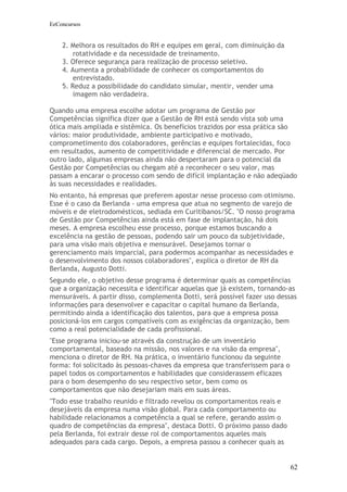 EeConcursos


    2. Melhora os resultados do RH e equipes em geral, com diminuição da
        rotatividade e da necessidade de treinamento.
    3. Oferece segurança para realização de processo seletivo.
    4. Aumenta a probabilidade de conhecer os comportamentos do
        entrevistado.
    5. Reduz a possibilidade do candidato simular, mentir, vender uma
        imagem não verdadeira.

Quando uma empresa escolhe adotar um programa de Gestão por
Competências significa dizer que a Gestão de RH está sendo vista sob uma
ótica mais ampliada e sistêmica. Os benefícios trazidos por essa prática são
vários: maior produtividade, ambiente participativo e motivado,
comprometimento dos colaboradores, gerências e equipes fortalecidas, foco
em resultados, aumento de competitividade e diferencial de mercado. Por
outro lado, algumas empresas ainda não despertaram para o potencial da
Gestão por Competências ou chegam até a reconhecer o seu valor, mas
passam a encarar o processo com sendo de difícil implantação e não adeqüado
às suas necessidades e realidades.
No entanto, há empresas que preferem apostar nesse processo com otimismo.
Esse é o caso da Berlanda - uma empresa que atua no segmento de varejo de
móveis e de eletrodomésticos, sediada em Curitibanos/SC. "O nosso programa
de Gestão por Competências ainda está em fase de implantação, há dois
meses. A empresa escolheu esse processo, porque estamos buscando a
excelência na gestão de pessoas, podendo sair um pouco da subjetividade,
para uma visão mais objetiva e mensurável. Desejamos tornar o
gerenciamento mais imparcial, para podermos acompanhar as necessidades e
o desenvolvimento dos nossos colaboradores", explica o diretor de RH da
Berlanda, Augusto Dotti.
Segundo ele, o objetivo desse programa é determinar quais as competências
que a organização necessita e identificar aquelas que já existem, tornando-as
mensuráveis. A partir disso, complementa Dotti, será possível fazer uso dessas
informações para desenvolver e capacitar o capital humano da Berlanda,
permitindo ainda a identificação dos talentos, para que a empresa possa
posicioná-los em cargos compatíveis com as exigências da organização, bem
como a real potencialidade de cada profissional.
"Esse programa iniciou-se através da construção de um inventário
comportamental, baseado na missão, nos valores e na visão da empresa",
menciona o diretor de RH. Na prática, o inventário funcionou da seguinte
forma: foi solicitado às pessoas-chaves da empresa que transferissem para o
papel todos os comportamentos e habilidades que considerassem eficazes
para o bom desempenho do seu respectivo setor, bem como os
comportamentos que não desejariam mais em suas áreas.
"Todo esse trabalho reunido e filtrado revelou os comportamentos reais e
desejáveis da empresa numa visão global. Para cada comportamento ou
habilidade relacionamos a competência a qual se refere, gerando assim o
quadro de competências da empresa", destaca Dotti. O próximo passo dado
pela Berlanda, foi extrair desse rol de comportamentos aqueles mais
adequados para cada cargo. Depois, a empresa passou a conhecer quais as


                                                                              62
 