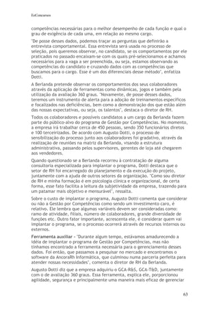 EeConcursos


competências necessárias para o melhor desempenho de cada função e qual o
grau de exigência de cada uma, em relação ao mesmo cargo.
"De posse desses dados, podemos traçar as perguntas que definirão a
entrevista comportamental. Essa entrevista será usada no processo de
seleção, pois queremos observar, no candidato, se os comportamentos por ele
praticados no passado encaixam-se com os quais pré-selecionamos e achamos
necessários para a vaga a ser preenchida, ou seja, estamos observando as
competências do candidato e cruzando dados com as competências que
buscamos para o cargo. Esse é um dos diferenciais desse método", enfatiza
Dotti.
A Berlanda pretende observar os comportamentos dos seus colaboradores
através da aplicação de ferramentas como dinâmicas, jogos e também pela
utilização da avaliação 360 graus. "Novamente, de posse desses dados,
teremos um instrumento de alerta para a adoção de treinamentos específicos
e focalizados nas deficiências, bem como a demonstração dos que estão além
das nossas expectativas, ou seja, os talentos", destaca o diretor de RH.
Todos os colaboradores e possíveis candidatos a um cargo da Berlanda fazem
parte do público-alvo do programa de Gestão por Competências. No momento,
a empresa irá trabalhar cerca de 450 pessoas, sendo 350 funcionários diretos
e 100 terceirizados. De acordo com Augusto Dotti, o processo de
sensibilização do processo junto aos colaboradores foi gradativo, através da
realização de reuniões na matriz da Berlanda, visando a estrutura
administrativa, passando pelos supervisores, gerentes de loja até chegarem
aos vendedores.
Quando questionado se a Berlanda recorreu à contratação de alguma
consultoria especializada para implantar o programa, Dotti destaca que o
setor de RH foi encarregado do planejamento e da execução do projeto,
juntamente com a ajuda de outros setores da organização. "Como sou diretor
de RH e minha formação é em psicologia clínica e organizacional, de certa
forma, esse fato facilita a leitura da subjetividade da empresa, trazendo para
um patamar mais objetivo e mensurável", ressalta.
Sobre o custo de implantar o programa, Augusto Dotti comenta que considerar
ou não a Gestão por Competências como sendo um investimento caro, é
relativo. Ele lembra que algumas variáveis devem ser consideradas como:
ramo de atividade, filiais, número de colaboradores, grande diversidade de
funções etc. Outro fator importante, acrescenta ele, é considerar quem vai
implantar o programa, se o processo ocorrerá através de recursos internos ou
externos.
Ferramenta auxiliar - "Durante algum tempo, estávamos amadurecendo a
idéia de implantar o programa de Gestão por Competências, mas não
tínhamos encontrado a ferramenta necessária para o gerenciamento desses
dados. Foi então, que passamos a pesquisar no mercado e encontramos o
software da AncoraRh Informática, que culminou numa parceria perfeita para
atender nossas necessidades", comenta o diretor de RH da Berlanda.
Augusto Dotti diz que a empresa adquiriu o GCA-R&S, GCA-T&D, juntamente
com o de avaliação 360 graus. Essa ferramenta, explica ele, porporcionou
agilidade, segurança e principalmente uma maneira mais eficaz de gerenciar


                                                                            63
 
