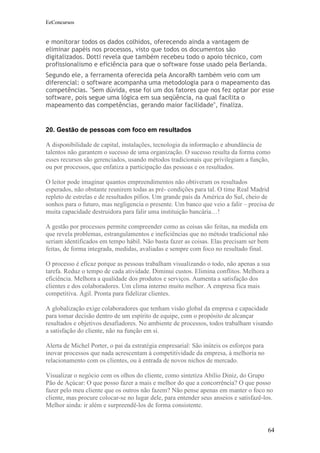 EeConcursos


e monitorar todos os dados colhidos, oferecendo ainda a vantagem de
eliminar papéis nos processos, visto que todos os documentos são
digitalizados. Dotti revela que também recebeu todo o apoio técnico, com
profissionalismo e eficiência para que o software fosse usado pela Berlanda.
Segundo ele, a ferramenta oferecida pela AncoraRh também veio com um
diferencial: o software acompanha uma metodologia para o mapeamento das
competências. "Sem dúvida, esse foi um dos fatores que nos fez optar por esse
software, pois segue uma lógica em sua seqüência, na qual facilita o
mapeamento das competências, gerando maior facilidade", finaliza.


20. Gestão de pessoas com foco em resultados

A disponibilidade de capital, instalações, tecnologia da informação e abundância de
talentos não garantem o sucesso de uma organização. O sucesso resulta da forma como
esses recursos são gerenciados, usando métodos tradicionais que privilegiam a função,
ou por processos, que enfatiza a participação das pessoas e os resultados.

O leitor pode imaginar quantos empreendimentos não obtiveram os resultados
esperados, não obstante reunirem todas as pré- condições para tal. O time Real Madrid
repleto de estrelas e de resultados pífios. Um grande país da América do Sul, cheio de
sonhos para o futuro, mas negligencia o presente. Um banco que veio a falir – precisa de
muita capacidade destruidora para falir uma instituição bancária…!

A gestão por processos permite compreender como as coisas são feitas, na medida em
que revela problemas, estrangulamentos e ineficiências que no método tradicional não
seriam identificados em tempo hábil. Não basta fazer as coisas. Elas precisam ser bem
feitas, de forma integrada, medidas, avaliadas e sempre com foco no resultado final.

O processo é eficaz porque as pessoas trabalham visualizando o todo, não apenas a sua
tarefa. Reduz o tempo de cada atividade. Diminui custos. Elimina conflitos. Melhora a
eficiência. Melhora a qualidade dos produtos e serviços. Aumenta a satisfação dos
clientes e dos colaboradores. Um clima interno muito melhor. A empresa fica mais
competitiva. Ágil. Pronta para fidelizar clientes.

A globalização exige colaboradores que tenham visão global da empresa e capacidade
para tomar decisão dentro de um espírito de equipe, com o propósito de alcançar
resultados e objetivos desafiadores. No ambiente de processos, todos trabalham visando
a satisfação do cliente, não na função em si.

Alerta de Michel Porter, o pai da estratégia empresarial: São inúteis os esforços para
inovar processos que nada acrescentam à competitividade da empresa, à melhoria no
relacionamento com os clientes, ou à entrada de novos nichos de mercado.

Visualizar o negócio com os olhos do cliente, como sintetiza Abílio Diniz, do Grupo
Pão de Açúcar: O que posso fazer a mais e melhor do que a concorrência? O que posso
fazer pelo meu cliente que os outros não fazem? Não pense apenas em manter o foco no
cliente, mas procure colocar-se no lugar dele, para entender seus anseios e satisfazê-los.
Melhor ainda: ir além e surpreendê-los de forma consistente.


                                                                                         64
 