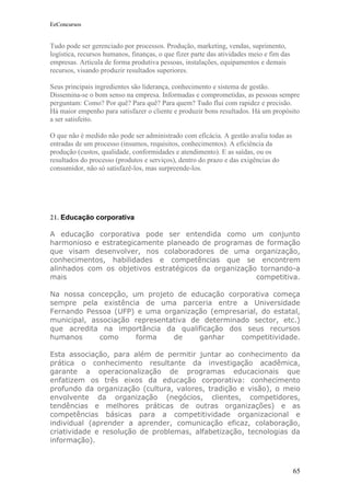 EeConcursos


Tudo pode ser gerenciado por processos. Produção, marketing, vendas, suprimento,
logística, recursos humanos, finanças, o que fizer parte das atividades meio e fim das
empresas. Articula de forma produtiva pessoas, instalações, equipamentos e demais
recursos, visando produzir resultados superiores.

Seus principais ingredientes são liderança, conhecimento e sistema de gestão.
Dissemina-se o bom senso na empresa. Informadas e comprometidas, as pessoas sempre
perguntam: Como? Por quê? Para quê? Para quem? Tudo flui com rapidez e precisão.
Há maior empenho para satisfazer o cliente e produzir bons resultados. Há um propósito
a ser satisfeito.

O que não é medido não pode ser administrado com eficácia. A gestão avalia todas as
entradas de um processo (insumos, requisitos, conhecimentos). A eficiência da
produção (custos, qualidade, conformidades e atendimento). E as saídas, ou os
resultados do processo (produtos e serviços), dentro do prazo e das exigências do
consumidor, não só satisfazê-los, mas surpreende-los.




21. Educação corporativa

A educação corporativa pode ser entendida como um conjunto
harmonioso e estrategicamente planeado de programas de formação
que visam desenvolver, nos colaboradores de uma organização,
conhecimentos, habilidades e competências que se encontrem
alinhados com os objetivos estratégicos da organização tornando-a
mais                                                  competitiva.

Na nossa concepção, um projeto de educação corporativa começa
sempre pela existência de uma parceria entre a Universidade
Fernando Pessoa (UFP) e uma organização (empresarial, do estatal,
municipal, associação representativa de determinado sector, etc.)
que acredita na importância da qualificação dos seus recursos
humanos      como     forma     de     ganhar    competitividade.

Esta associação, para além de permitir juntar ao conhecimento da
prática o conhecimento resultante da investigação acadêmica,
garante a operacionalização de programas educacionais que
enfatizem os três eixos da educação corporativa: conhecimento
profundo da organização (cultura, valores, tradição e visão), o meio
envolvente da organização (negócios, clientes, competidores,
tendências e melhores práticas de outras organizações) e as
competências básicas para a competitividade organizacional e
individual (aprender a aprender, comunicação eficaz, colaboração,
criatividade e resolução de problemas, alfabetização, tecnologias da
informação).



                                                                                         65
 