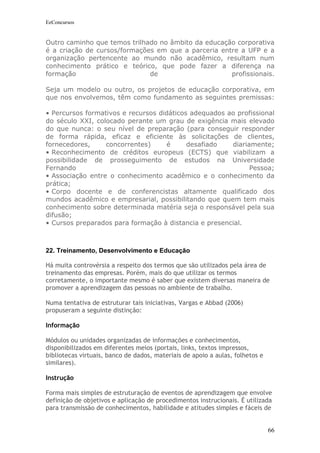 EeConcursos


Outro caminho que temos trilhado no âmbito da educação corporativa
é a criação de cursos/formações em que a parceria entre a UFP e a
organização pertencente ao mundo não acadêmico, resultam num
conhecimento prático e teórico, que pode fazer a diferença na
formação                      de                     profissionais.

Seja um modelo ou outro, os projetos de educação corporativa, em
que nos envolvemos, têm como fundamento as seguintes premissas:

• Percursos formativos e recursos didáticos adequados ao profissional
do século XXI, colocado perante um grau de exigência mais elevado
do que nunca: o seu nível de preparação (para conseguir responder
de forma rápida, eficaz e eficiente às solicitações de clientes,
fornecedores,     concorrentes)     é      desafiado   diariamente;
• Reconhecimento de créditos europeus (ECTS) que viabilizam a
possibilidade de prosseguimento de estudos na Universidade
Fernando                                                     Pessoa;
• Associação entre o conhecimento acadêmico e o conhecimento da
prática;
• Corpo docente e de conferencistas altamente qualificado dos
mundos acadêmico e empresarial, possibilitando que quem tem mais
conhecimento sobre determinada matéria seja o responsável pela sua
difusão;
• Cursos preparados para formação à distancia e presencial.



22. Treinamento, Desenvolvimento e Educação

Há muita controvérsia a respeito dos termos que são utilizados pela área de
treinamento das empresas. Porém, mais do que utilizar os termos
corretamente, o importante mesmo é saber que existem diversas maneira de
promover a aprendizagem das pessoas no ambiente de trabalho.

Numa tentativa de estruturar tais iniciativas, Vargas e Abbad (2006)
propuseram a seguinte distinção:

Informação

Módulos ou unidades organizadas de informações e conhecimentos,
disponibilizados em diferentes meios (portais, links, textos impressos,
bibliotecas virtuais, banco de dados, materiais de apoio a aulas, folhetos e
similares).

Instrução

Forma mais simples de estruturação de eventos de aprendizagem que envolve
definição de objetivos e aplicação de procedimentos instrucionais. É utilizada
para transmissão de conhecimentos, habilidade e atitudes simples e fáceis de


                                                                               66
 