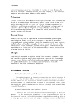 EeConcursos


transmitir ou desenvolver por intermédio de eventos de curta duração. Os
materiais assumem a forma de cartilhas, manuais, roteiros, aulas e similares,
podendo, em alguns casos, serem autoinstrucionais.

Treinamento

Eventos educacionais de curta e média duração compostos por subsistemas de
avaliação de necessidades, planejamento instrucional e avaliação que visam
melhoria do desempenho funcional, por meio da criação de situações que
facilitem a aquisição, a retenção e a transferência de aprendizagem para o
trabalho. A documentação completa de um evento educacional dessa
natureza contém a programação de atividades, textos, exercícios, provas,
referências e outros recursos.

Desenvolvimento

Refere-se ao conjunto de experiências e oportunidades de aprendizagem,
proporcionadas pela organização e que apoiam o crescimento pessoal do
empregado sem, contudo, utilizar estratégias para direcioná-lo a um caminho
profissional específico. Gera situações silmilares aos demais tipos de ações
educacionais, porém, nesta caso, constituem-se apenas em ferramentas de
apoio e estímulo a programas de autodesenvolvimento como os de qualidade
de vida e gestão de carreira.

Educação

Programas ou conjuntos de eventos educacionais de média e longa duração
que visam à formação e qualificação profissional contínuas dos empregados.
Incluem cursos técnicos profissionalizantes, cursos de graduação, cursos de
pós-graduação lato sensu (especialização) e stricto sensu (mestrado
profissional, mestrado acadêmico e doutorado).



23. Benefícios e serviços

       Os benefícios de uma boa gestão de pessoas

         Em todos os tempos, o ser humano sempre possuiu uma relação importante de
troca com o outro. O trabalho é fruto deste intercâmbio e as empresas são fruto de seu
trabalho. Administrar uma empresa é um trabalho que deve considerar a criatividade, a
iniciativa própria e a responsabilidade de todos os seus membros, como valores
necessários para o efetivo alcance de seus objetivos essenciais como: produtividade,
competitividade e lucros.

       O que devemos entender por necessidades humanas

       A satisfação das necessidades humanas está diretamente ligada ao moral das
pessoas e ao seu desempenho profissional o que, conseqüentemente, afeta o
desempenho da empresa. Por isto, é importante que o trabalhador esteja não só satisfeito
no cargo que ocupa (como se sente com relação à realização pessoal, reconhecimento,


                                                                                     67
 