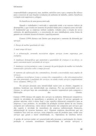 EeConcursos


responsabilidade e progresso), mas, também, satisfeito com o que a empresa lhe oferece
para o exercício de suas funções (condições do ambiente de trabalho, salário, benefícios
e relação com superiores e colegas).

       Os benefícios de uma pessoa motivada

        Quando o trabalhador é motivado e capacitado tende a ter maiores índices de
desempenho, o que resulta em aumento de produtividade para a empresa como um todo.
É fundamental que as empresas tenham cuidados voltados para a criação de novos
estímulos de aperfeiçoamento e o crescimento de seus trabalhadores como forma de
garantir um constante desenvolvimento e aperfeiçoamento.

       Gianesi (1994) destaca sete fatores que propiciam o aumento da demanda por
serviços:

1- Desejo de melhor qualidade de vida;

2- mais tempo de lazer;

3- a urbanização, tornando necessários alguns serviços (como segurança, por
exemplo);

4- mudanças demográficas que aumentam a quantidade de crianças e/ ou idosos, os
quais consomem maior variedade de serviços;

5- mudanças socioeconômicas como o aumento da participação da mulher no trabalho
remunerado e pressões sobre o tempo pessoal;

6- aumento da sofisticação dos consumidores, levando a necessidades mais amplas de
serviços;
7- mudanças tecnológicas (como o avanço dos computadores e das telecomunicações)
que têm aumentado a qualidade dos serviços, ou ainda criado serviços completamente
novos. (Gianesi, 1994, p. 17)

        Os serviços possuem uma interatividade maior com os clientes, enquanto os
produtos localizam sua interatividade nas empresas. Por sua proximidade com os
clientes, os serviços hoje são considerados os maiores responsáveis pela conquista e
fidelização                               dos                               clientes.

Gianesi (1994) destaca três papéis dos serviços na indústria: Diferencial competitivo;
suporte às atividades de manufatura; e geradores de lucro. O serviço agregado ao
produto adiciona valor á oferta final, o que significa diferencial competitivo para as
empresas e seus produtos. As atividades de produção existem dentro de um sistema
composto por subsistemas, vários desses subsistemas são compostos por serviços que
dão suporte à atividade de manufatura da empresa (administração financeira,
administração de recursos humanos, etc.). Algumas empresas descobriram que seu
verdadeiro foco está nos serviços, essas empresas usam de produtos para vender seus
serviços que geram a maior rentabilidade, ex.: Operadoras de telefonia móvel.

A gestão de serviços poder ser caracterizada pela presença e participação do cliente,
produção e consumo simultâneos (impossibilidade de estocar serviços) e



                                                                                     68
 