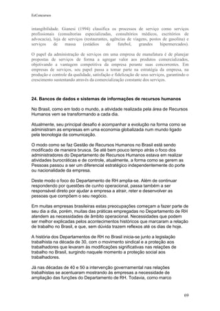 EeConcursos


intangibilidade. Gianesi (1994) classifica os processos de serviço como serviços
profissionais (consultorias especializadas, consultórios médicos, escritórios de
advocacia), loja de serviços (restaurantes, agências de viagens, postos de gasolina) e
serviços     de   massa     (estádios     de    futebol,   grandes    hipermercados).

O papel da administração de serviços em uma empresa de manufatura é de planejar
propostas de serviços de forma a agregar valor aos produtos comercializados,
objetivando a vantagem competitiva da empresa perante suas concorrentes. Em
empresas de serviços, seu papel passa a tomar parte na estratégia da empresa, na
produção e controle da qualidade, satisfação e fidelização de seus serviços, garantindo o
crescimento sustentando através da comercialização constante dos serviços.



24. Bancos de dados e sistemas de informações de recursos humanos

No Brasil, como em todo o mundo, a atividade realizada pela área de Recursos
Humanos vem se transformando a cada dia.

Atualmente, seu principal desafio é acompanhar a evolução na forma como se
administram as empresas em uma economia globalizada num mundo ligado
pela tecnologia da comunicação.

O modo como se faz Gestão de Recursos Humanos no Brasil está sendo
modificado de maneira brusca. Se até bem pouco tempo atrás o foco dos
administradores do Departamento de Recursos Humanos estava em realizar
atividades burocráticas e de controle, atualmente, a forma como se gerem as
Pessoas passou a ser um diferencial estratégico independentemente do porte
ou nacionalidade da empresa.

Deste modo o foco do Departamento de RH amplia-se. Além de continuar
respondendo por questões de cunho operacional, passa também a ser
responsável direto por ajudar a empresa a atrair, reter e desenvolver as
pessoas que compõem o seu negócio.

Em muitas empresas brasileiras estas preocupações começam a fazer parte de
seu dia a dia, porém, muitas das práticas empregadas no Departamento de RH
atendem as necessidades de âmbito operacional. Necessidades que podem
ser melhor explicadas pelos acontecimentos históricos que marcaram a relação
de trabalho no Brasil, e que, sem dúvida trazem reflexos até os dias de hoje.

A história dos Departamentos de RH no Brasil inicia-se junto a legislação
trabalhista na década de 30, com o movimento sindical e a proteção aos
trabalhadores que levaram às modificações significativas nas relações de
trabalho no Brasil, surgindo naquele momento a proteção social aos
trabalhadores.

Já nas décadas de 40 e 50 a intervenção governamental nas relações
trabalhistas se acentuaram mostrando às empresas a necessidade de
ampliação das funções do Departamento de RH. Todavia, como marco


                                                                                      69
 
