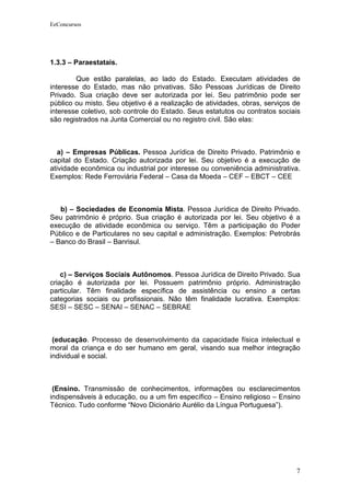 EeConcursos




1.3.3 – Paraestatais.

        Que estão paralelas, ao lado do Estado. Executam atividades de
interesse do Estado, mas não privativas. São Pessoas Jurídicas de Direito
Privado. Sua criação deve ser autorizada por lei. Seu patrimônio pode ser
público ou misto. Seu objetivo é a realização de atividades, obras, serviços de
interesse coletivo, sob controle do Estado. Seus estatutos ou contratos sociais
são registrados na Junta Comercial ou no registro civil. São elas:



   a) – Empresas Públicas. Pessoa Jurídica de Direito Privado. Patrimônio e
capital do Estado. Criação autorizada por lei. Seu objetivo é a execução de
atividade econômica ou industrial por interesse ou conveniência administrativa.
Exemplos: Rede Ferroviária Federal – Casa da Moeda – CEF – EBCT – CEE



   b) – Sociedades de Economia Mista. Pessoa Jurídica de Direito Privado.
Seu patrimônio é próprio. Sua criação é autorizada por lei. Seu objetivo é a
execução de atividade econômica ou serviço. Têm a participação do Poder
Público e de Particulares no seu capital e administração. Exemplos: Petrobrás
– Banco do Brasil – Banrisul.



    c) – Serviços Sociais Autônomos. Pessoa Jurídica de Direito Privado. Sua
criação é autorizada por lei. Possuem patrimônio próprio. Administração
particular. Têm finalidade específica de assistência ou ensino a certas
categorias sociais ou profissionais. Não têm finalidade lucrativa. Exemplos:
SESI – SESC – SENAI – SENAC – SEBRAE



 (educação. Processo de desenvolvimento da capacidade física intelectual e
moral da criança e do ser humano em geral, visando sua melhor integração
individual e social.



 (Ensino. Transmissão de conhecimentos, informações ou esclarecimentos
indispensáveis à educação, ou a um fim específico – Ensino religioso – Ensino
Técnico. Tudo conforme “Novo Dicionário Aurélio da Língua Portuguesa”).




                                                                             7
 