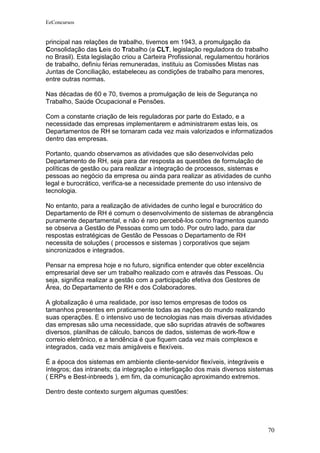 EeConcursos


principal nas relações de trabalho, tivemos em 1943, a promulgação da
Consolidação das Leis do Trabalho (a CLT, legislação reguladora do trabalho
no Brasil). Esta legislação criou a Carteira Profissional, regulamentou horários
de trabalho, definiu férias remuneradas, instituiu as Comissões Mistas nas
Juntas de Conciliação, estabeleceu as condições de trabalho para menores,
entre outras normas.

Nas décadas de 60 e 70, tivemos a promulgação de leis de Segurança no
Trabalho, Saúde Ocupacional e Pensões.

Com a constante criação de leis reguladoras por parte do Estado, e a
necessidade das empresas implementarem e administrarem estas leis, os
Departamentos de RH se tornaram cada vez mais valorizados e informatizados
dentro das empresas.

Portanto, quando observamos as atividades que são desenvolvidas pelo
Departamento de RH, seja para dar resposta as questões de formulação de
políticas de gestão ou para realizar a integração de processos, sistemas e
pessoas ao negócio da empresa ou ainda para realizar as atividades de cunho
legal e burocrático, verifica-se a necessidade premente do uso intensivo de
tecnologia.

No entanto, para a realização de atividades de cunho legal e burocrático do
Departamento de RH é comum o desenvolvimento de sistemas de abrangência
puramente departamental, e não é raro percebê-los como fragmentos quando
se observa a Gestão de Pessoas como um todo. Por outro lado, para dar
respostas estratégicas de Gestão de Pessoas o Departamento de RH
necessita de soluções ( processos e sistemas ) corporativos que sejam
sincronizados e integrados.

Pensar na empresa hoje e no futuro, significa entender que obter excelência
empresarial deve ser um trabalho realizado com e através das Pessoas. Ou
seja, significa realizar a gestão com a participação efetiva dos Gestores de
Área, do Departamento de RH e dos Colaboradores.

A globalização é uma realidade, por isso temos empresas de todos os
tamanhos presentes em praticamente todas as nações do mundo realizando
suas operações. E o intensivo uso de tecnologias nas mais diversas atividades
das empresas são uma necessidade, que são supridas através de softwares
diversos, planilhas de cálculo, bancos de dados, sistemas de work-flow e
correio eletrônico, e a tendência é que fiquem cada vez mais complexos e
integrados, cada vez mais amigáveis e flexíveis.

É a época dos sistemas em ambiente cliente-servidor flexíveis, integráveis e
íntegros; das intranets; da integração e interligação dos mais diversos sistemas
( ERPs e Best-inbreeds ), em fim, da comunicação aproximando extremos.

Dentro deste contexto surgem algumas questões:




                                                                               70
 