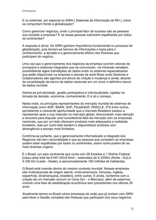 EeConcursos


E os sistemas, em especial os SIRH ( Sistemas de Informação de RH ), como
se comportam frente a globalização?

Como gerenciar negócios, onde o principal fator de sucesso são as pessoas
que compõe a empresa? E se essas pessoas estiverem espalhadas por todos
os continentes?

A resposta é obvia: Os SIRH ganham importância fundamental no processo de
globalização, pois tornam-se bancos de informações e base para o
conhecimento, a decisão e o gerenciamento efetivo das Pessoas que
participam do negócio.

Uma vez que o gerenciamento dos negócios da empresa ocorrem através de
processos e sistemas integrados que se comunicam, via Intranets versáteis,
possibilitando ágeis tramitações de dados entre os sistemas especializados
que estão disponíveis na empresa e através de work-flows onde Gestores e
Colaboradores são agentes pró-ativos de criação e mudança e ainda, através
da consolidação de banco de dados nacionais em um único e definitivo banco
de dados mundial.

Ganha-se pró-atividade, gestão participativa e individualizada, rapidez na
tomada de decisão, economia, conhecimento. E é só o começo.

Nesta onda, os principais representantes do mercado mundial de sistemas de
informação como ADP, BAAN, SAP, PeopleSoft, ORACLE, IFS entre outros,
percebendo a crescente oportunidade que o mercado Brasileiro passou a
representar após a sua inserção no mercado global, direcionaram mais atenção
e recursos para disputar uma considerável fatia de mercado com as empresas
nacionais, que por um lado oferecem produtos mais adequados a realidade
brasileira, mas por outro lado tendem a disponibilizar produtos com
abrangência e escopo mais limitados.

Confirma-se portanto, que o gerenciamento informatizado e integrado dos
Negócios não tem nacionalidade e que as pessoas que compõem as empresas
podem estar espalhadas por todos os continentes, assim como podem ter as
mais diversas origens.

E o Brasil, um país continente que conta com 26 Estados e 1 Distrito Federal,
possui área total de 8.547.403,6 Km2 – extensões de 4.320Km (Norte - Sul) e
4.336 Km (Leste - Oeste), e aproximadamente 160 milhões de habitantes.

O Brasil está inserido dentro do mesmo contexto mundial. Nossas empresas
são multinacionais de origem alemã, norte-americana, francesa, inglesa,
espanhola, dinamarquesa, brasileira, entre outras. E ainda, contamos com a
criação de um mercado comum no Cone Sul – o Mercosul, além de estarmos
vivendo uma fase de estabilização econômica sem precedentes nos últimos 20
anos.

Atualmente temos no Brasil várias empresas de visão que já contam com SIRH
para fazer a Gestão completa das Pessoas que participam dos seus negócios,


                                                                             71
 