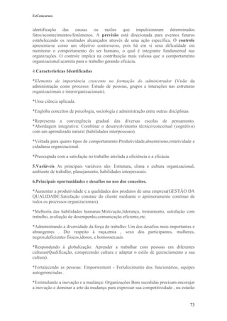 EeConcursos


identificação das causas ou razões que impulsionaram determinados
fatos/acontecimentos/fenômenos. A previsão está direcionada para eventos futuros
estabelecendo os resultados alcançados através de uma ação específica. O controle
apresenta-se como um objetivo controverso, pois há em si uma dificuldade em
monitorar o comportamento do ser humano, o qual é integrante fundamental nas
organizações. O controle implica na contribuição mais valiosa que o comportamento
organizacional acarreta para o trabalho gerando eficácia.

4.Características Identificadas

*Elemento de importância crescente na formação do administrador (Visão da
administração como processo: Estudo de pessoas, grupos e interações nas estruturas
organizacionais e interorganizacionais).

*Uma ciência aplicada.

*Engloba conceitos de psicologia, sociologia e administração entre outras disciplinas.

*Representa a convergência gradual das diversas escolas de pensamento.
*Abordagem integrativa: Combinar o desenvolvimento técnico/conceitual (cognitivo)
com um aprendizado natural (habilidades interpessoais).

*Voltada para quatro tipos de comportamento:Produtividade,absenteísmo,rotatividade e
cidadania organizacional.

*Preocupada com a satisfação no trabalho atrelada a eficiência e a eficácia.

5.Variáveis As principais variáveis são: Estrutura, clima e cultura organizacional,
ambiente de trabalho, planejamento, habilidades interpessoais.

6.Principais oportunidades e desafios no uso dos conceitos.

*Aumentar a produtividade e a qualidades dos produtos de uma empresa(GESTÃO DA
QUALIDADE:Satisfação constate do cliente mediante o aprimoramento contínuo de
todos os processos organizacionais).

*Melhoria das habilidades humanas:Motivação,liderança, treinamento, satisfação com
trabalho, avaliação de desempenho,comunicação eficiente,etc.

*Administrando a diversidade da força de trabalho: Um dos desafios mais importantes e
abrangentes . Diz respeito à raça,etnia , sexo dos participantes, mulheres,
negros,deficientes físicos,idosos, e homossexuais.

*Respondendo à globalização: Aprender a trabalhar com pessoas em diferentes
culturas(Qualificação, compreensão cultura e adaptar o estilo de gerenciamento a sua
cultura).

*Fortalecendo as pessoas: Emporwement - Fortalecimento dos funcionários, equipes
autogerenciadas .

*Estimulando a inovação e a mudança: Organizações Bem sucedidas precisam encorajar
a inovação e dominar a arte da mudança para expressar sua competitividade , ou estarão


                                                                                         73
 