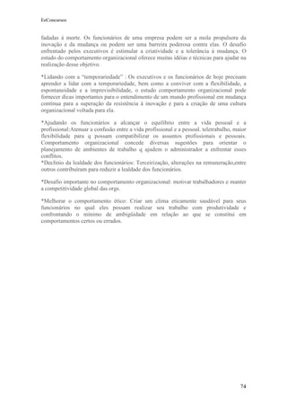 EeConcursos


fadadas à morte. Os funcionários de uma empresa podem ser a mola propulsora da
inovação e da mudança ou podem ser uma barreira poderosa contra elas. O desafio
enfrentado pelos executivos é estimular a criatividade e a tolerância à mudança. O
estudo do comportamento organizacional oferece muitas idéias e técnicas para ajudar na
realização desse objetivo.

*Lidando com a “temporariedade” : Os executivos e os funcionários de hoje precisam
aprender a lidar com a temporariedade, bem como a conviver com a flexibilidade, a
espontaneidade e a imprevisibilidade, o estudo comportamento organizacional pode
fornecer dicas importantes para o entendimento de um mundo profissional em mudança
contínua para a superação da resistência à inovação e para a criação de uma cultura
organizacional voltada para ela.

*Ajudando os funcionários a alcançar o equilíbrio entre a vida pessoal e a
profissional:Atenuar a confusão entre a vida profissional e a pessoal. teletrabalho, maior
flexibilidade para q possam compatibilizar os assuntos profissionais e pessoais.
Comportamento organizacional concede diversas sugestões para orientar o
planejamento de ambientes de trabalho q ajudem o administrador a enfrentar esses
conflitos.
*Declínio da lealdade dos funcionários: Terceirização, alterações na remuneração,entre
outros contribuíram para reduzir a lealdade dos funcionários.

*Desafio importante no comportamento organizacional: motivar trabalhadores e manter
a competitividade global das orgs.

*Melhorar o comportamento ético: Criar um clima eticamente saudável para seus
funcionários no qual eles possam realizar seu trabalho com produtividade e
confrontando o mínimo de ambigüidade em relação ao que se constitui em
comportamentos certos ou errados.




                                                                                       74
 