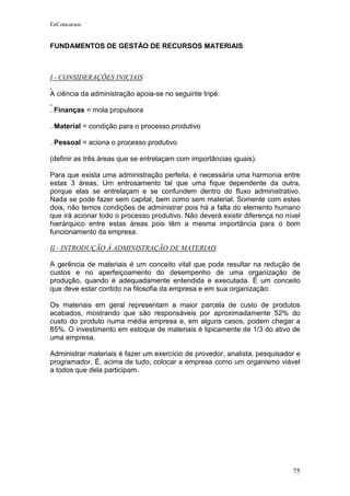 EeConcursos


FUNDAMENTOS DE GESTÃO DE RECURSOS MATERIAIS



I - CONSIDERAÇÕES INICIAIS

A ciência da administração apoia-se no seguinte tripé:

. Finanças = mola propulsora

. Material = condição para o processo produtivo

. Pessoal = aciona o processo produtivo

(definir as três áreas que se entrelaçam com importâncias iguais).

Para que exista uma administração perfeita, é necessária uma harmonia entre
estas 3 áreas. Um entrosamento tal que uma fique dependente da outra,
porque elas se entrelaçam e se confundem dentro do fluxo administrativo.
Nada se pode fazer sem capital, bem como sem material. Somente com estes
dois, não temos condições de administrar pois há a falta do elemento humano
que irá acionar todo o processo produtivo. Não deverá existir diferença no nível
hierárquico entre estas áreas pois têm a mesma importância para o bom
funcionamento da empresa.

II - INTRODUÇÃO À ADMINISTRAÇÃO DE MATERIAIS

A gerência de materiais é um conceito vital que pode resultar na redução de
custos e no aperfeiçoamento do desempenho de uma organização de
produção, quando é adequadamente entendida e executada. É um conceito
que deve estar contido na filosofia da empresa e em sua organização.

Os materiais em geral representam a maior parcela de custo de produtos
acabados, mostrando que são responsáveis por aproximadamente 52% do
custo do produto numa média empresa e, em alguns casos, podem chegar a
85%. O investimento em estoque de materiais é tipicamente de 1/3 do ativo de
uma empresa.

Administrar materiais é fazer um exercício de provedor, analista, pesquisador e
programador. É, acima de tudo, colocar a empresa como um organismo viável
a todos que dela participam.




                                                                             75
 