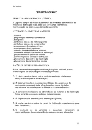EeConcursos


                            “UM NOVO ENFOQUE”


SUBSISTEMAS DE ABORDAGEM LOGÍSTICA

A Logística compõe-se de dois subsistemas de atividades: administração de
materiais e distribuição física, cada qual envolvendo o controle da
movimentação e a coordenação demanda-suprimento.

ATIVIDADES DA LOGÍSTICA E MATERIAIS

. compras
. programação de entrega para fábrica
. transportes
. controle de estoque de matérias-primas
. controle de estoque de componentes
. armazenagem de matérias-primas
. armazenagem de componentes
. previsão de necessidades de materiais
. controle de estoque nos centros de distribuição
. processamento de pedido de clientes
. administração dos centros de distribuição
. planejamento dos centros de distribuição
. planejamento de atendimento a clientes

RAZÕES DE INTERESSE PELA LOGÍSTICA

Existe crescente interesse pela administração logística no Brasil, e esse
interesse pode ser explicado por seis razões principais:

1. 1. rápido crescimento dos custos, particularmente dos relativos aos
  serviços de transporte e armazenagem;

2. 2. desenvolvimento de técnicas matemáticas e do equipamento de
  computação capazes de tratar eficientemente a massa de dados
  normalmente necessária para a análise de um problema logístico;

3. 3. complexidade crescente da administração de materiais e da distribuição
  física, tornando necessários sistemas mais complexos;

4. 4. disponibilidade de maior gama de serviços logísticos;

5. 5. mudanças de mercado e de canais de distribuição, especialmente para
  bens de consumo;

6. 6.  tendência de os varejistas e atacadistas transferirem                as
  responsabilidades de administração dos estoques para os fabricantes.




                                                                            77
 