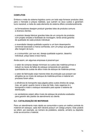 EeConcursos




CONFLITOS

Embora a meta do sistema logístico como um todo seja fornecer produtos úteis
para o mercado a preços realistas, que cubram os seus custos e garantam
lucro razoável, a meta de cada elemento do sistema difere consideravelmente.

. os fornecedores desejam produzir grandes lotes de produtos comuns
  a diversos clientes.

. o produtor deseja fabricar grandes lotes de um conjunto de produtos
  com projeto simples e facilidade de montagem, tendo ainda garantia
  de qualidade de cada produto individual.

. o revendedor deseja qualidade superior e um bom desempenho
  comercial associado a marca conhecida, com um preço que garanta
  alta margem de lucro.

. e o consumidor, por sua vez, deseja qualidade superior, desenho
  individual, preço baixo e boa marca.

Ainda assim, em algumas empresas é possível que:

- o setor de compras deseje minimizar os custos das matérias-primas e
  reduzir os riscos de faltas de estoque comprando em grandes
  quantidades às custas de altos níveis de estoque de matérias-primas;

- o setor de fabricação exija maiores lotes de produção que possam ser
  atingidos se os níveis de estoque de matérias-primas e material em
  processo forem altos;

- a eficiência do transporte seja julgada pelos custos diretos de carga,
  mas, em geral, quanto menor a taxa de frete, mais vagaroso é o
  transporte e maior o estoque necessário para apoiar o sistema de
  distribuição;

- os vendedores exijam altos níveis de estoque de produtos acabados
  para garantir alto padrão de atendimento ao cliente.

II.2 - CATALOGAÇÃO DE MATERIAIS

Para um atendimento mais rápido ao consumidor e para um melhor controle do
material em estoque, cada item deverá possuir um código próprio. Este poderá
se referir, por exemplo, ao número da prateleira, estante, armário ou depósito
onde se encontra o material.




                                                                           78
 