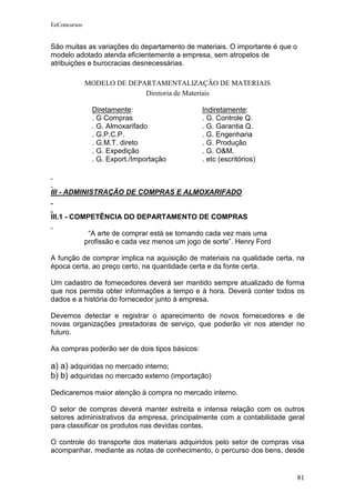 EeConcursos


São muitas as variações do departamento de materiais. O importante é que o
modelo adotado atenda eficientemente a empresa, sem atropelos de
atribuições e burocracias desnecessárias.

              MODELO DE DEPARTAMENTALIZAÇÃO DE MATERIAIS
                            Diretoria de Materiais

                Diretamente:                     Indiretamente:
                . G Compras                      . G. Controle Q.
                . G. Almoxarifado                . G. Garantia Q.
                . G.P.C.P.                       . G. Engenharia
                . G.M.T. direto                  . G. Produção
                . G. Expedição                   . G. O&M.
                . G. Export./Importação          . etc (escritórios)



III - ADMINISTRAÇÃO DE COMPRAS E ALMOXARIFADO


III.1 - COMPETÊNCIA DO DEPARTAMENTO DE COMPRAS

               “A arte de comprar está se tornando cada vez mais uma
              profissão e cada vez menos um jogo de sorte”. Henry Ford

A função de comprar implica na aquisição de materiais na qualidade certa, na
época certa, ao preço certo, na quantidade certa e da fonte certa.

Um cadastro de fornecedores deverá ser mantido sempre atualizado de forma
que nos permita obter informações a tempo e à hora. Deverá conter todos os
dados e a história do fornecedor junto à empresa.

Devemos detectar e registrar o aparecimento de novos fornecedores e de
novas organizações prestadoras de serviço, que poderão vir nos atender no
futuro.

As compras poderão ser de dois tipos básicos:

a) a) adquiridas no mercado interno;
b) b) adquiridas no mercado externo (importação)
Dedicaremos maior atenção à compra no mercado interno.

O setor de compras deverá manter estreita e intensa relação com os outros
setores administrativos da empresa, principalmente com a contabilidade geral
para classificar os produtos nas devidas contas.

O controle do transporte dos materiais adquiridos pelo setor de compras visa
acompanhar, mediante as notas de conhecimento, o percurso dos bens, desde


                                                                             81
 