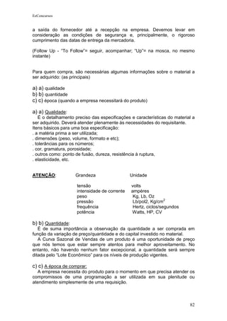 EeConcursos


a saída do fornecedor até a recepção na empresa. Devemos levar em
consideração as condições de segurança e, principalmente, o rigoroso
cumprimento das datas de entrega da mercadoria.

(Follow Up - “To Follow”= seguir, acompanhar; “Up”= na mosca, no mesmo
instante)


Para quem compra, são necessárias algumas informações sobre o material a
ser adquirido: (as principais)

a) a) qualidade
b) b) quantidade
c) c) época (quando a empresa necessitará do produto)

a) a) Qualidade:
    É o detalhamento preciso das especificações e características do material a
ser adquirido. Deverá atender plenamente às necessidades do requisitante.
Itens básicos para uma boa especificação:
. a matéria prima a ser utilizada;
. dimensões (peso, volume, formato e etc);
. tolerâncias para os números;
. cor, gramatura, porosidade;
. outros como: ponto de fusão, dureza, resistência à ruptura,
. elasticidade, etc.


ATENÇÃO:            Grandeza                   Unidade

                     tensão                     volts
                     intensidade de corrente    ampéres
                     peso                        Kg, Lb, Oz
                     pressão                     Lb/pol2, Kg/cm2
                     frequência                  Hertz, ciclos/segundos
                     potência                   Watts, HP, CV

b) b) Quantidade:
   É de suma importância a observação da quantidade a ser comprada em
função da variação de preço/quantidade e do capital investido no material.
   A Curva Sazonal de Vendas de um produto é uma oportunidade de preço
que nós temos que estar sempre atentos para melhor aproveitamento. No
entanto, não havendo nenhum fator excepcional, a quantidade será sempre
ditada pelo “Lote Econômico” para os níveis de produção vigentes.

c) c) A época de comprar:
   A empresa necessita do produto para o momento em que precisa atender os
compromissos de uma programação a ser utilizada em sua plenitude ou
atendimento simplesmente de uma requisição.



                                                                            82
 
