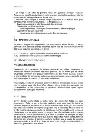 EeConcursos


  O tempo é um fator de primeira linha em qualquer atividade humana.
Assume um papel importantíssimo no terreno das aquisições, portanto redunda
em economia, e economia nesta área é lucro.
  Todavia, nem sempre o menor tempo disponível é a melhor arma para
conseguirmos melhores resultados. (...Negociação...)
   Devemos considerar o fator tempo sob dois prismas:
   C1) Material de difícil aquisição
       Itens importados, fabricação sob encomenda, de outras praças
   C2) Material de fácil aquisição
       Itens nacionais, fabricação em série, de mesma praça.


III.2 - TIPOS DE LICITAÇÃO

No campo integral das aquisições, que compreende várias facetas, o tempo
começa a ser contado quando iniciamos algum tipo de licitação utilizando um
dos tipos, segundo Decreto-Lei nº 8.666

II.2.1 - O Uso da Capitalização/Descapitalização nas compras
II.2.2 - Exercício sobre Capitalização/Descapitalização

III.3 - TÉCNICAS DE NEGOCIAÇÃO

A1) Conceitos Básicos

Negociação é o processo de buscar aceitação de idéias, propósitos ou
interesses visando ao melhor resultado possível, de tal modo que as partes
envolvidas terminem a negociação conscientes de que foram ouvidas, tiveram
a oportunidade de apresentar toda a sua argumentação e que o produto final
seja maior que a soma das contribuições individuais.

Negociação, sendo um processo, ocorre no tempo, em relação ao qual temos
que considerar suas três dimensões básicas: futuro, presente e passado, que
correspondem a três momentos de processo administrativo, quais sejam,
planejamento, execução e controle.


1.1 1.1 - Ouvir

Ouvir, dando oportunidade à outra parte de manifestar todos os seus
argumentos. Falar e ser entendido, podendo usar para isto de todos os
recursos legítimos ao seu alcance. Poder conviver com a solução encontrada,
pois ela não contraria os valores das partes. Isto é consenso. O consenso em
si não importa, obrigatoriamente, na escolha da melhor solução, uma vez que o
básico para que ele exista seja a ocorrência das três condições anteriormente
mencionadas. Mas é justamente aí que entra o conceito de sinergia, ou seja,
de que o produto final seja maior que a soma das partes. Assim sendo, temos o
consenso em sinergia. É sempre oportuno lembrar que a busca da sinergia,
juntamente com a da eficácia, deve ser uma preocupação constante de todo
executivo, gerente e compradores.


                                                                          83
 