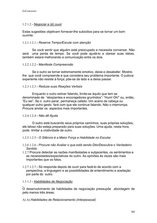 EeConcursos




1.2 1.2 - Negociar e (é) ouvir

Estas sugestões objetivam fornecer-lhe subsídios para se tornar um bom
ouvinte:

1.2.1 1.2.1 - Reserve Tempo/Escute com atenção

     Se você sentir que alguém está preocupado e necessita conversar. Não
será uma perda de tempo. Se você pode ajudá-lo a clarear suas idéias,
também estará melhorando a comunicação entre os dois.

1.2.2 1.2.2 - Manifeste Compreensão

       Se o outro se tornar extremamente emotivo, deixe-o desabafar. Mostre-
lhe que você compreende e que considera seu problema importante. O judoca
experiente não resiste à força; põe-se de lado e a deixa passar.

1.2.3 1.2.3 - Reduza suas Reações Verbais

       Enquanto o outro estiver falando, limite-se àquilo que tem se
denominado de “eloqüentes e encorajadores grunhidos”: “Hum! Oh!” ou, então,
“Eu sei”. Se o outro parar, permaneça calado. Um aceno de cabeça ou
qualquer outro gesto fará com que ele continue falando. Não o interrompa.
Procure anotar os aspectos mais importantes.

1.2.4 1.2.4 - Não dê Ajuda

        O outro está buscando seus próprios caminhos, suas próprias soluções;
ele talvez não esteja preparado para suas soluções. Uma ajuda, nesta hora,
pode limitar a criatividade de outro.

1.2.5 1.2.5 - O Silêncio é a Maior Força e Habilidade no Escutar

1.2.6 1.2.6 - Procure não Avaliar o que está sendo Dito/Descubra o Verdadeiro
   Sentido
1.2.7 Procure detectar as razões manifestadas e subjacentes, os sentimentos e
   as necessidades/expectativas do outro. As opiniões às vezes são mais
   importantes que os fatos.

1.2.7 1.2.7 - Só responda depois de ouvir para fazê-lo de acordo com a
   perspectiva, a linguagem e as possibilidades de entendimento e aceitação
   por parte do outro.

1.3 1.3 - Habilidades de Negociação

O desenvolvimento de habilidades de negociação pressupõe abordagem de
pelo menos três áreas:

A) A) Habilidades de Relacionamento (Interpessoal)


                                                                              84
 