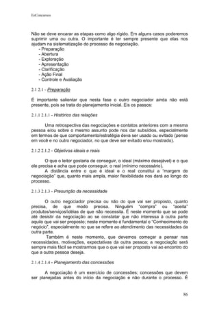 EeConcursos




Não se deve encarar as etapas como algo rígido. Em alguns casos poderemos
suprimir uma ou outra. O importante é ter sempre presente que elas nos
ajudam na sistematização do processo de negociação.
    - Preparação
    - Abertura
    - Exploração
    - Apresentação
    - Clarificação
    - Ação Final
    - Controle e Avaliação

2.1 2.1 - Preparação

É importante salientar que nesta fase o outro negociador ainda não está
presente, pois se trata do planejamento inicial. Eis os passos:

2.1.1 2.1.1 - Histórico das relações

      Uma retrospectiva das negociações e contatos anteriores com a mesma
pessoa e/ou sobre o mesmo assunto pode nos dar subsídios, especialmente
em termos de que comportamento/estratégia deva ser usado ou evitado (pense
em você e no outro negociador, no que deve ser evitado e/ou mostrado).

2.1.2 2.1.2 - Objetivos ideais e reais

       O que o leitor gostaria de conseguir, o ideal (máximo desejável) e o que
ele precisa e acha que pode conseguir, o real (mínimo necessário).
       A distância entre o que é ideal e o real constitui a “margem de
negociação” que, quanto mais ampla, maior flexibilidade nos dará ao longo do
processo.

2.1.3 2.1.3 - Presunção da necessidade

       O outro negociador precisa ou não do que vai ser proposto, quanto
precisa, de que modo precisa. Ninguém “compra” ou “aceita”
produtos/serviços/idéias de que não necessita. É neste momento que se pode
até desistir da negociação ao se constatar que não interessa à outra parte
aquilo que vai ser proposto; neste momento é fundamental o “Conhecimento do
negócio”, especialmente no que se refere ao atendimento das necessidades da
outra parte.
        Também é neste momento, que devemos começar a pensar nas
necessidades, motivações, expectativas da outra pessoa; a negociação será
sempre mais fácil se mostrarmos que o que vai ser proposto vai ao encontro do
que a outra pessoa deseja.

2.1.4 2.1.4 - Planejamento das concessões

       A negociação é um exercício de concessões; concessões que devem
ser planejadas antes do início da negociação e não durante o processo. É


                                                                            86
 