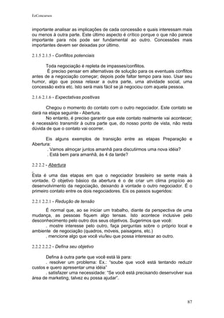 EeConcursos


importante analisar as implicações de cada concessão e quais interessam mais
ou menos à outra parte. Este último aspecto é crítico porque o que não parece
importante para nós pode ser fundamental ao outro. Concessões mais
importantes devem ser deixadas por último.

2.1.5 2.1.5 - Conflitos potenciais

      Toda negociação é repleta de impasses/conflitos.
       É preciso pensar em alternativas de solução para os eventuais conflitos
antes de a negociação começar; depois pode faltar tempo para isso. Usar seu
humor, algo que possa relaxar a outra parte, uma atividade social, uma
concessão extra etc. Isto será mais fácil se já negociou com aquela pessoa.

2.1.6 2.1.6 - Expectativas positivas

      Chegou o momento do contato com o outro negociador. Este contato se
dará na etapa seguinte - Abertura.
      No entanto, é preciso garantir que este contato realmente vai acontecer;
é necessário transmitir à outra parte que, do nosso ponto de vista, não resta
dúvida de que o contato vai ocorrer.

      Eis alguns exemplos de transição entre as etapas Preparação e
Abertura:
       . Vamos almoçar juntos amanhã para discutirmos uma nova idéia?
       . Está bem para amanhã, às 4 da tarde?

2.2 2.2 - Abertura

Esta é uma das etapas em que o negociador brasileiro se sente mais à
vontade. O objetivo básico da abertura é o de criar um clima propício ao
desenvolvimento da negociação, deixando à vontade o outro negociador. É o
primeiro contato entre os dois negociadores. Eis os passos sugeridos:

2.2.1 2.2.1 - Redução de tensão
      É normal que, ao se iniciar um trabalho, diante da perspectiva de uma
mudança, as pessoas fiquem algo tensas. Isto acontece inclusive pelo
desconhecimento pelo outro dos seus objetivos. Sugerimos que você:
      . mostre interesse pelo outro, faça perguntas sobre o próprio local e
ambiente de negociação (quadros, móveis, paisagens, etc.)
      . mencione algo que você viu/leu que possa interessar ao outro.

2.2.2 2.2.2 - Defina seu objetivo

       Defina à outra parte que você está lá para:
       . resolver um problema: Ex.: “soube que você está tentando reduzir
custos e quero apresentar uma idéia”
       . satisfazer uma necessidade: “Se você está precisando desenvolver sua
área de marketing, talvez eu possa ajudar”.




                                                                           87
 