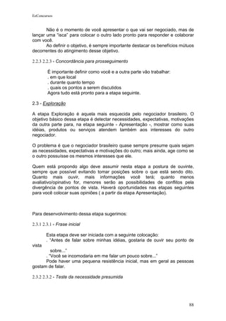 EeConcursos


       Não é o momento de você apresentar o que vai ser negociado, mas de
lançar uma “isca” para colocar o outro lado pronto para responder e colaborar
com você.
       Ao definir o objetivo, é sempre importante destacar os benefícios mútuos
decorrentes do atingimento desse objetivo.

2.2.3 2.2.3 - Concordância para prosseguimento

        É importante definir como você e a outra parte vão trabalhar:
        . em que local
        . durante quanto tempo
        . quais os pontos a serem discutidos
        Agora tudo está pronto para a etapa seguinte.

2.3 - Exploração

A etapa Exploração é aquela mais esquecida pelo negociador brasileiro. O
objetivo básico dessa etapa é detectar necessidades, expectativas, motivações
da outra parte para, na etapa seguinte - Apresentação -, mostrar como suas
idéias, produtos ou serviços atendem também aos interesses do outro
negociador.

O problema é que o negociador brasileiro quase sempre presume quais sejam
as necessidades, expectativas e motivações do outro; mais ainda, age como se
o outro possuísse os mesmos interesses que ele.

Quem está propondo algo deve assumir nesta etapa a postura de ouvinte,
sempre que possível evitando tomar posições sobre o que está sendo dito.
Quanto mais ouvir, mais informações você terá; quanto menos
avaliativo/opinativo for, menores serão as possibilidades de conflitos pela
divergência de pontos de vista. Haverá oportunidades nas etapas seguintes
para você colocar suas opiniões ( a partir da etapa Apresentação).



Para desenvolvimento dessa etapa sugerimos:

2.3.1 2.3.1 - Frase inicial

        Esta etapa deve ser iniciada com a seguinte colocação:
        . “Antes de falar sobre minhas idéias, gostaria de ouvir seu ponto de
vista
         sobre...”
      . “Você se incomodaria em me falar um pouco sobre...”
      Pode haver uma pequena resistência inicial, mas em geral as pessoas
gostam de falar.

2.3.2 2.3.2 - Teste da necessidade presumida




                                                                            88
 