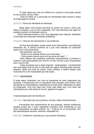 EeConcursos


       É nesta etapa que você vai verificar se e quanto a outra parte precisa
do seu produto, serviço, idéia.
        Você vai testar se a presunção de necessidade feita durante a etapa
de Preparação foi correta.

2.3.3 2.3.3 - Busca de identidade de interesses

       Nesta etapa você precisa encontrar os pontos em comum, entre suas
idéias e posições, e as do outro negociador. Por mais diferentes que sejam as
posições sempre há interesses comuns.
     Estes interesses tendem a criar uma disposição para negociar, facilitando
a discussão dos eventuais interesses conflitantes.

2.3.4 2.3.4 - Resumo das descobertas e concordâncias

        Ao final da Exploração, muitas coisas foram descobertas, concordâncias
detectadas etc. É preciso confirmar se o que você entendeu foi realmente
aquilo que a outra parte disse.
        Use perguntas, tais como:
        . “Quero ver se entendi direito o que você disse...”
        . “Você poderia resumir para mim seu ponto de vista? ...”
        Outro objetivo das perguntas anteriores (especialmente a primeira) é
mostrar à outra pessoa/parte que você foi um bom ouvinte e que compreendeu
tudo o que foi dito.
         Antes de passar para a etapa seguinte - Apresentação - é fundamental
que você esteja certo de que a outra parte tem algum interesse pelos serviços,
produtos, idéias que você vai propor. Caso contrário, é melhor desistir, pois
você presumiu uma necessidade que não existe.

2.4 2.4 - Apresentação

É nesta etapa, finalmente, que você vai apresentar ao outro negociador sua
proposta; é fundamental que ao apresentar esta proposta você mostre como
ela atende às necessidades e expectativas da outra parte, detectadas na etapa
de Exploração. Uma boa frase para iniciar esta etapa será “com base nas
informações que você acaba de me dar, gostaria de sugerir...”


A Apresentação pode ser dividida em:

2.4.1 2.4.1 - Descrição dos seus produtos, serviços, idéias (Características)

       Enumeração das características de sua proposta, sempre enfatizando
aqueles pontos que o outro negociador considera mais importantes (e que
foram descobertos na etapa anterior). Ex.: “Trata-se de um computador com
tais especificações técnicas, memória, velocidade etc.”

2.4.2 2.4.2 - Problemas resolvidos por sua proposta (Soluções)




                                                                                89
 